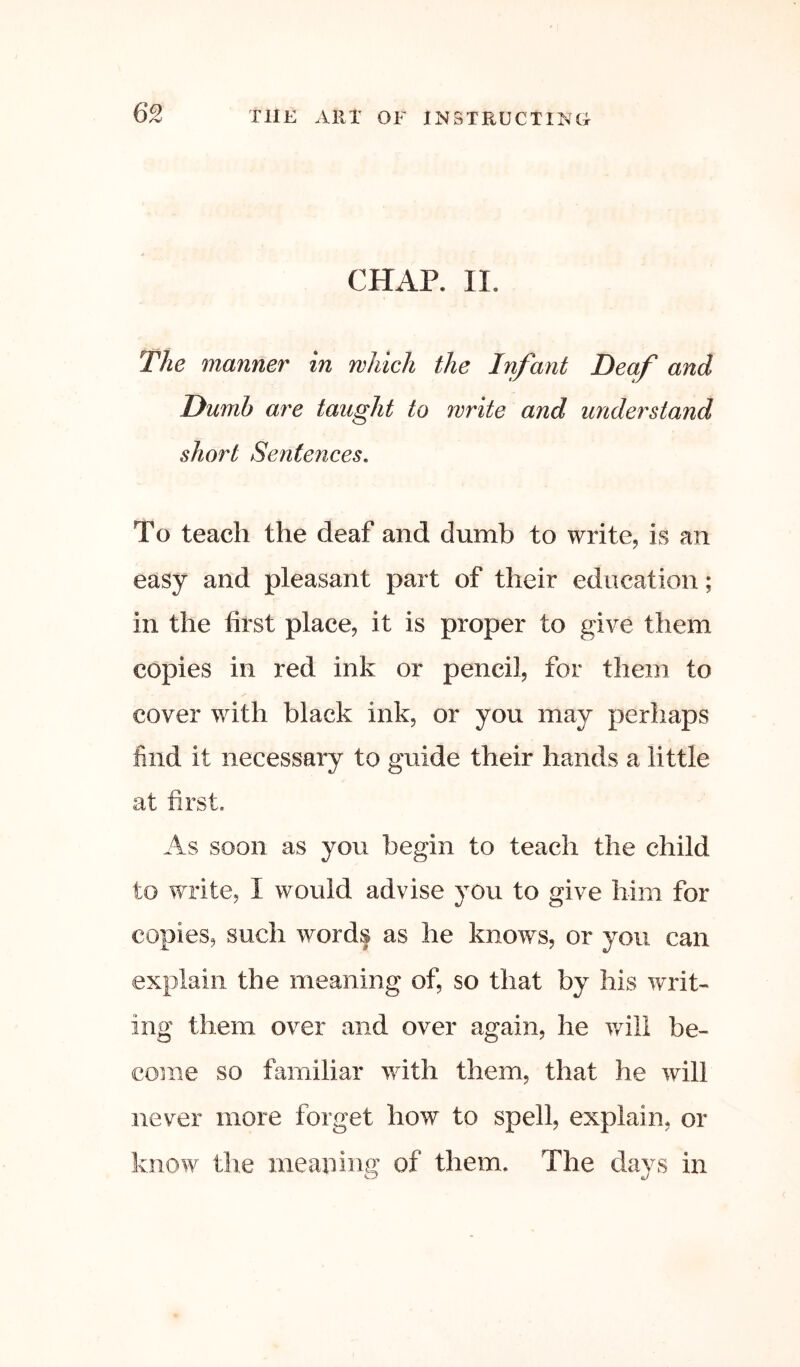 CHAP. II. The manner in which the Infant Deaf and Dumb are taught to write and understand short Sentences, To teach the deaf and dumb to write, is an easy and pleasant part of their education; in the first place, it is proper to give them copies in red ink or pencil, for them to cover with black ink, or you may perhaps find it necessary to guide their hands a little at first As soon as you begin to teach the child to write, I would advise you to give him for copies, such words as he knows, or you can explain the meaning of, so that by his writ- ing them over and over again, he v/ill be- come so familiar with them, that he will never more forget how to spell, explain, or know tlie meaning of them. The days in