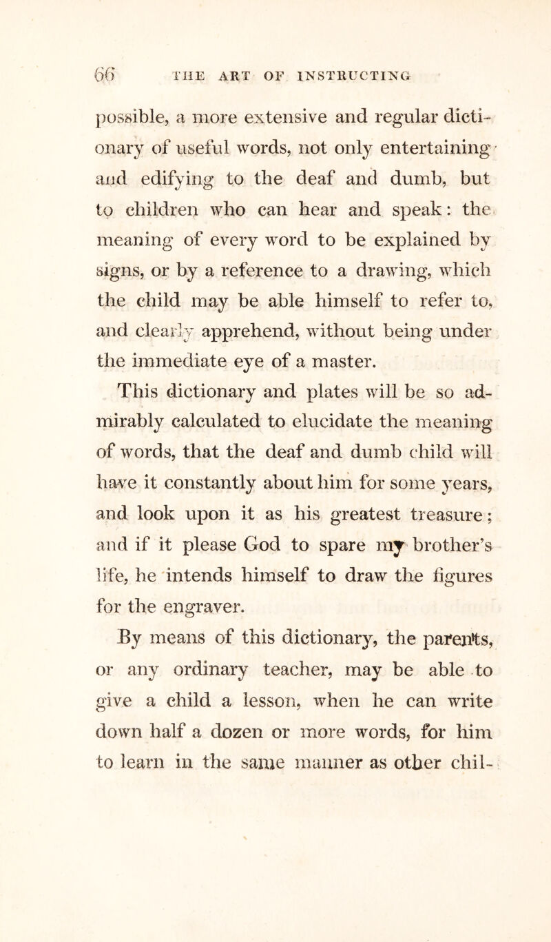 possible, a more extensive and regular dicti- onary of useful words, not only entertaining and edifying to the deaf and dumb, but to children who can hear and speak: the meaning of every word to be explained by signs, or by a reference to a drawing, which the child may be able himself to refer to, and clearly apprehend, without being under the immediate eye of a master. This dictionaiy and plates will be so ad- mirably calculated to elucidate the meaning of words, that the deaf and dumb child will hav^e it constantly about him for some years, and look upon it as his greatest treasure; and if it please God to spare my brother’s life, he 'intends himself to draw the figures for the engraver. By means of this dictionary, the pafejits, or any ordinary teacher, may be able to give a child a lesson, when he can write down half a dozen or more words, for him to learn in the same manner as other chil-