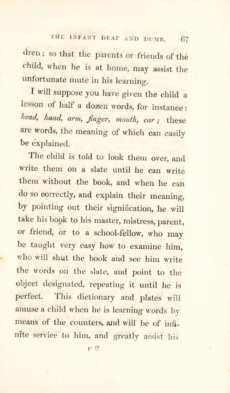 di-en; so that the parents or friends of the child, when he is at home, may assist the untortunatG mutG in liis iGaniing*. I will suppose you have given the child a lesson of half a dozen words, for instance: head^ hand, arm, finger, mouth, ear; these are words, the meaning of which can easily be explained. The child is told to look them over, and wiite them on a slate until he can write them wdthout the book, and when he can do so correctly, and explain their meaning, by pointing out their signification, he will take his book to his master, mistress, parent, 01 friend, or to a school-fellow, who may be taught very easy how to examine him, w^ho wdll shut the book and see him write the words on the slate, and point to the object designated, repeating it until he is perfect. This dictionary and plates will amuse a child wdien he is learning wmrds by means of the counters, and will be of infi- nite service to him, and greatly assist his F