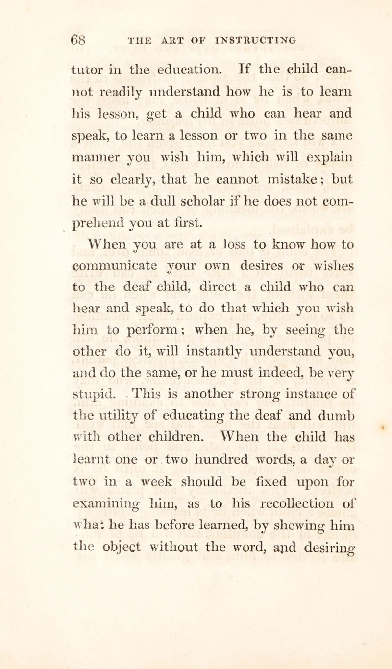 tutor in tlie education. If the child can-« not readily understand how he is to learn his lesson, get a child who can hear and speak, to learn a lesson or two in the same manner you wish him, which will explain it so clearly, that he cannot mistake; but he will be a dull scholar if he does not com- pr el lend you at first. When you are at a loss to know how to communicate your own desires or wishes to the deaf child, direct a child who can hear and speak, to do that which you wish him to perform; when he, by seeing the other do it, will instantly understand you, ajid do the same, or he must indeed, be very stupid. - This is another strong instance of the utility of educating the deaf and dumb ? with other children. When the child has learnt one or two hundred words, a day or two in a week should be fixed upon for examining him, as to his recollection of what he has before learned, by shewing him the object without the word, ajid desiring