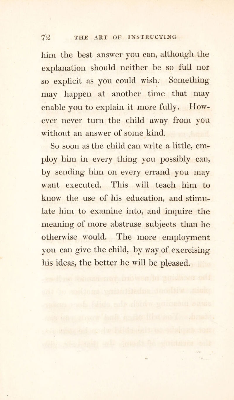 him the best answer you can, although the explanation should neither be so full nor so explicit ^s you could wish. Something may happen at another time that may enable you to explain it more fully. How- ever never turn the child away from you without an answer of some kind. So soon as the child can write a little, em- ploy him in every thing you possibly can, by sending him on every errand you may want executed. This will teach him to know the use of his education, and stimu- late him to examine into, and inquire the meaning of more abstruse subjects than he otherwise would. The more employment you can give the child, by way of exercising his ideas, the better he will be pleased.