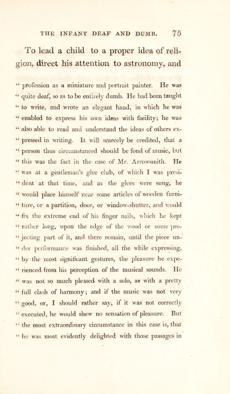 To lead a child to a proper idea of reli- gion, direct his attention to astronomy, and profession as a miniature and portrait painter. He was quite deaf, so as to be entirely dumb. He had been taught to write, and wrote an elegant hand, in which he was “ enabled to express his own ideas with facility; he was “ also able to read and understand the ideas of others ex- pressed in writing. It will scarcely be credited, that a “ person thus circumstanced should be fond of music, but “ this was the fact in the case of Mr. Arrowsmith. He “ vras at a gentleman’s glee club, of w'hich I was presi- dent at that time, and as the glees were sung, he would place himself nccir some articles of A¥ooden furni- “ ture, or a partition, door, or window-shutter, and would “ fix the extreme end of his finger nails, which he kept rather long, upon the edge of the wood or some pro- ‘‘ jecting part of it, and there remain, until the piece un- ‘‘ der performance was finished, ail the while expressing, by the most significant gestures, the pleasure he expe- ‘‘ rienced from his perception of the musical sounds. He was not so much pleased with a solo, as with a pretty “ full clash of harmony; and if the music was not very good, or, I should rather say, if it was not correctly executed, he would shew no sensation of pleasure. But the most extraordinary circumstance in this case is, that he was most evidently delighted with those passages in