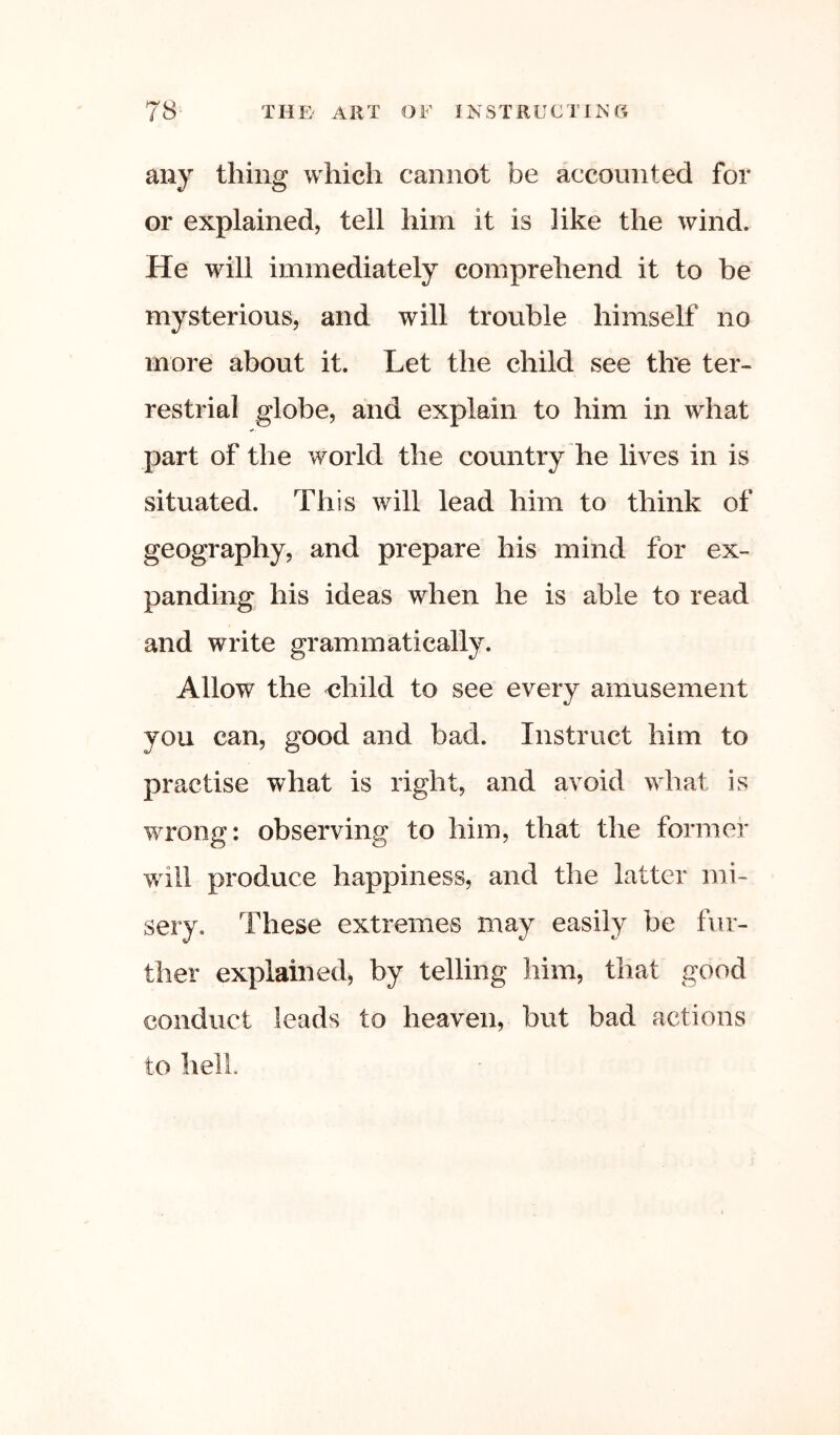 any thing which cannot be accounted for or explained, tell him it is like the wind. He will immediately comprehend it to be mysterious, and will trouble himself no more about it. Let the child see tire ter- restrial globe, and explain to him in what part of the world the country he lives in is situated. This will lead him to think of geography, and prepare his mind for ex- panding his ideas when he is able to read and write grammatically. Allow the <?hild to see every amusement you can, good and bad. Instruct him to practise what is right, and avoid what is wrong: observing to him, that the former will produce happiness, and the latter mi- sery. These extremes may easily be fur- ther explained, by telling him, that good conduct leads to heaven, but bad actions to hell