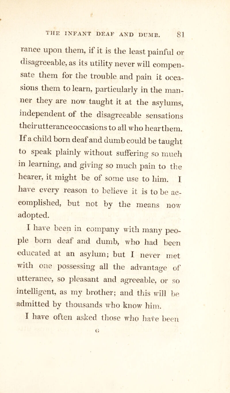 ranee upon them, if it is the least painful or disagreeable, as its utility never will compen- sate them for the trouble and pain it occa- sions them to learn, particularly in the man- ner they are now taught it at the asylums, independent of the disagreeable sensations their utterance occasions to all who hearthem. If a child born deaf and dumb could be taught to speak plainly without suffering so much in learning, and giving so much pain to the hearer, it might be of some use to him. I have every reason to believe it is to be ac- complished, but not by the means now adopted. I have been in company with many peo- ple born deaf and dumb, who had been educated at an asylum; but I never met with one possessing all the advantage of utterance, so pleasant and tagreeable, or so intelligent, as mj brother; and this will be admitted by thousands who know him. I have often asked those who have been