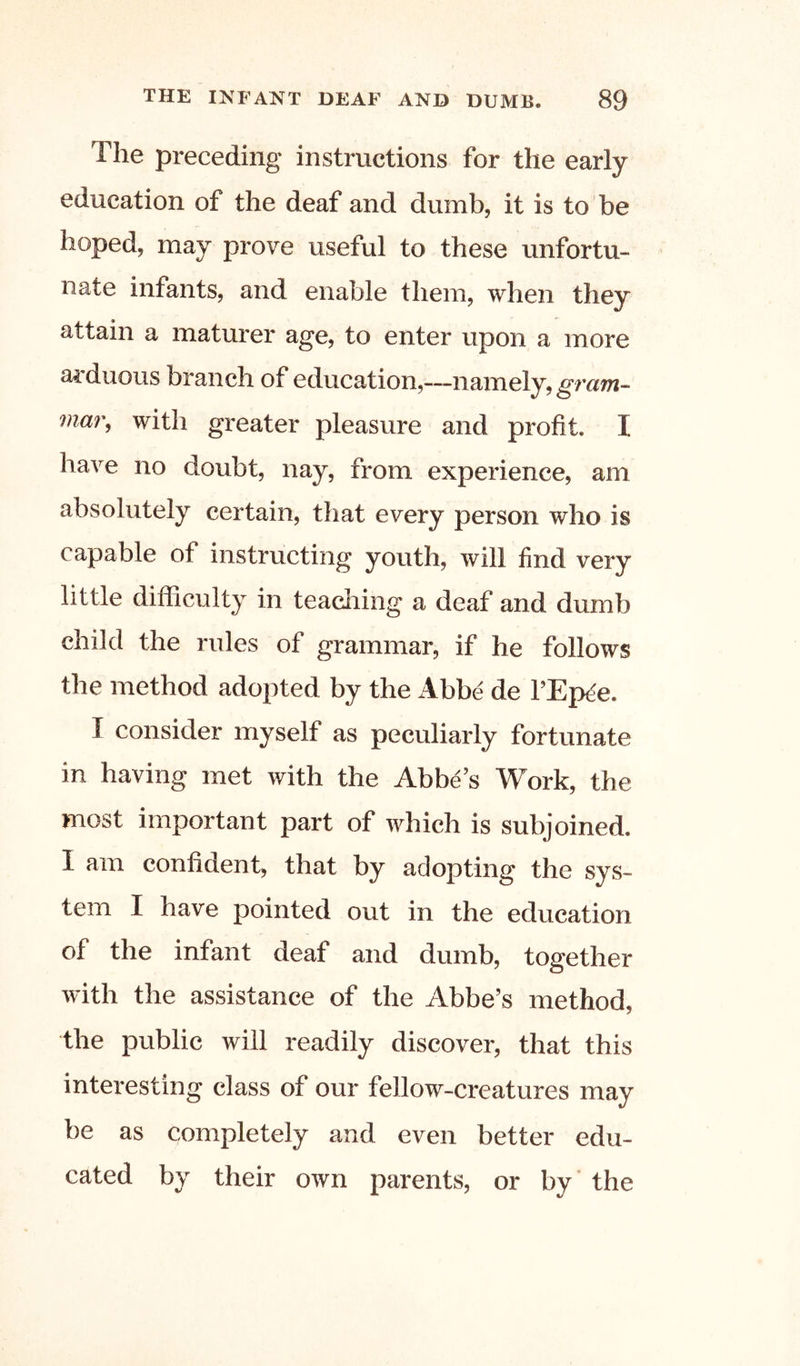 The preceding instructions for the early education of the deaf and dumb, it is to be hoped, may prove useful to these unfortu- nate infants, and enable them, when they attain a maturer age, to enter upon a more ai'duous branch of education,—namely,gram- mai\ with greater pleasure and profit. I have no doubt, nay, from experience, am absolutely certain, that every person who is capable of instructing youth, will find very little difficulty in teaching a deaf and dumb child the rules of grammar, if he follows the method adopted by the Abbe de f Ep^e. I consider myself as peculiarly fortunate in having met with the Abbe’s Work, the most important part of which is subjoined. I am confident, that by adopting the sys- tem I have pointed out in the education of the infant deaf and dumb, together with the assistance of the Abbe’s method, the public will readily discover, that this interesting class of our fellow-creatures may be as completely and even better edu- cated by their own parents, or by' the