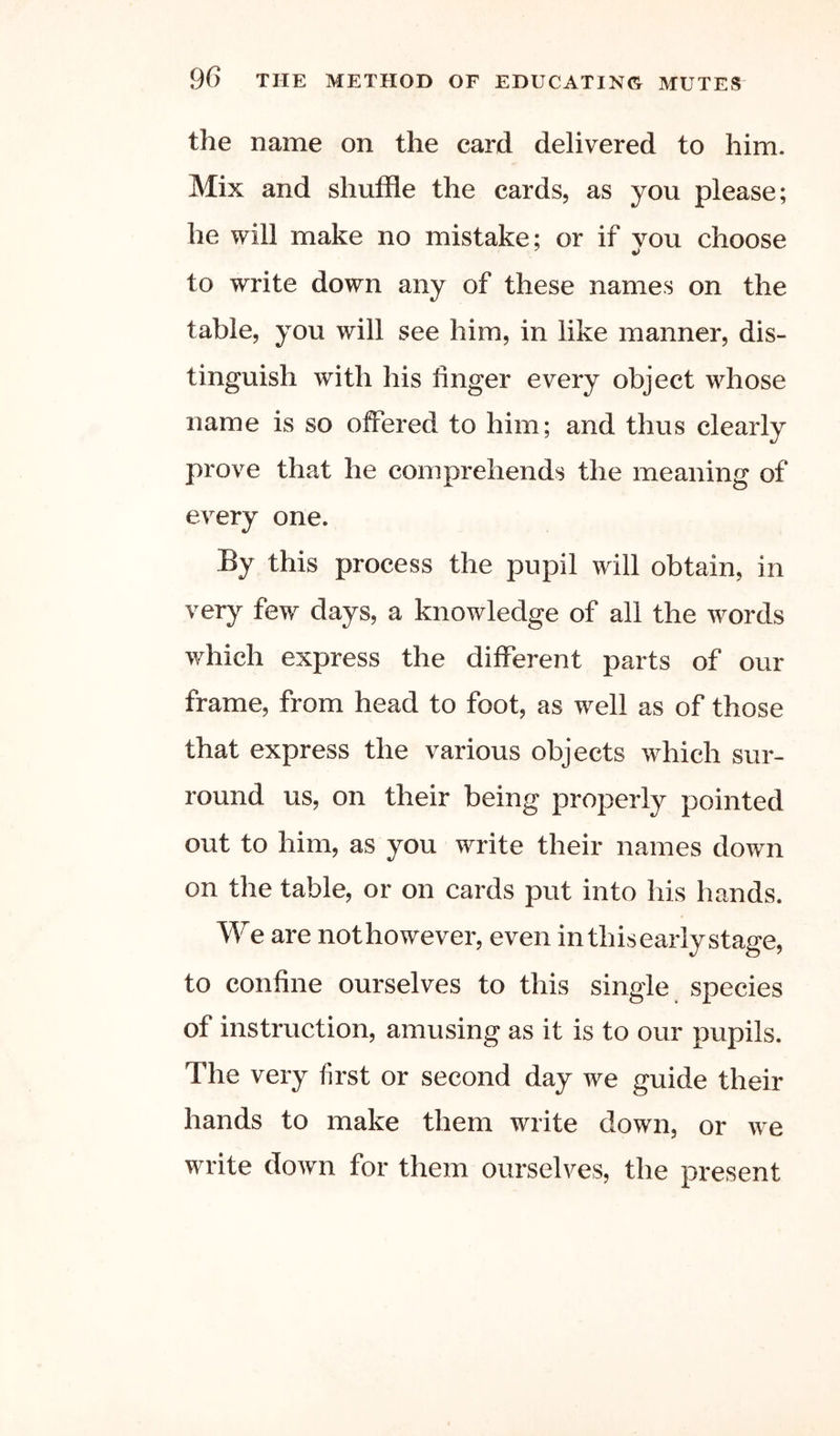 the name on the card delivered to him. Mix and shuffle the cards, as you please; he will make no mistake; or if vou choose to write down any of these names on the table, you will see him, in like manner, dis- tinguish with his finger every object whose name is so offered to him; and thus clearly prove that he comprehends the meaning of every one. By this process the pupil will obtain, in very few days, a knowledge of all the words which express the different parts of our frame, from head to foot, as well as of those that express the various objects which sur- round us, on their being properly pointed out to him, as you write their names down on the table, or on cards put into his hands. We are nothowever, even inthisearlystage, to confine ourselves to this single species of instruction, amusing as it is to our pupils. The very first or second day we guide their hands to make them write down, or we write down for them ourselves, the present