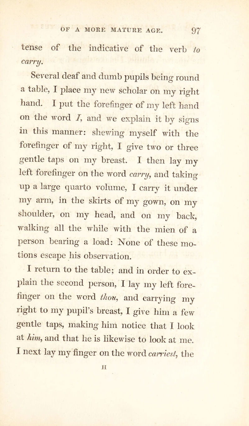 tense of the indicative of the verb to carry. Several deaf and dumb pupils being round a table, I place my new scholar on my right hand. I put the forefinger of my left hand on the word /, and we explain it by signs in this manner: shewing myself with the forefinger of my right, I give two or three gentle taps on my breast. I then lay my left forefinger on the word carry^ and taking up a large quarto Amlume, I carry it under my arm, in the skirts of my gown, on my shoulder, on my head, and on my back, walking all the while with the mien of a person bearing a load: None of these mo- tions escape his observation. I return to the table; and in order to ex- plain the second person, I lay my left fore- finger on the word thou,, and carrying my right to my pupil’s breast, I give him a few gentle taps, making him notice that 1 look at him^ and that he is likewise to look at me. I next lay my finger on the word ca}Tiest, tlie n