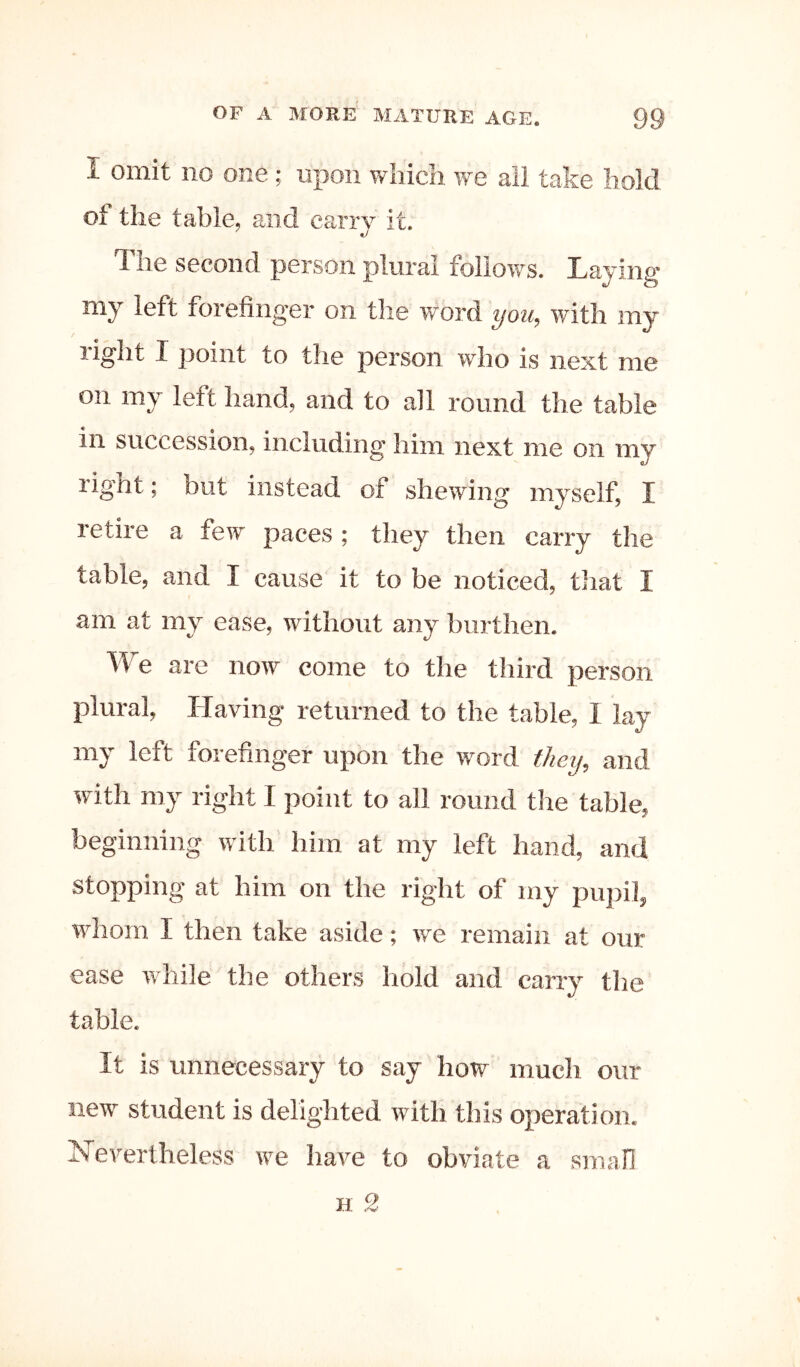 I omit no one; upon which we all take hold of the table, and carry it. The second person plural follows. Laying my left forefinger on the word you, with my right I point to the person who is next me on my left hand, and to all round the table in succession, including him next me on my right; but instead of shewing myself, I retire a few paces; they then carry the table, and I cause it to be noticed, that I am at my ease, without any burthen. We are now come to the third person plural. Having returned to the table, I lay my left forefinger upon the word they, and with my right I point to all round the table, beginning with him at my left hand, and stopping at him on the right of my puj)il, whom I then take aside; we remain at our ease while the others hold and carry the table. It is unnecessary to say how much our new student is delighted with this operation. N'evertheless we have to obviate a small