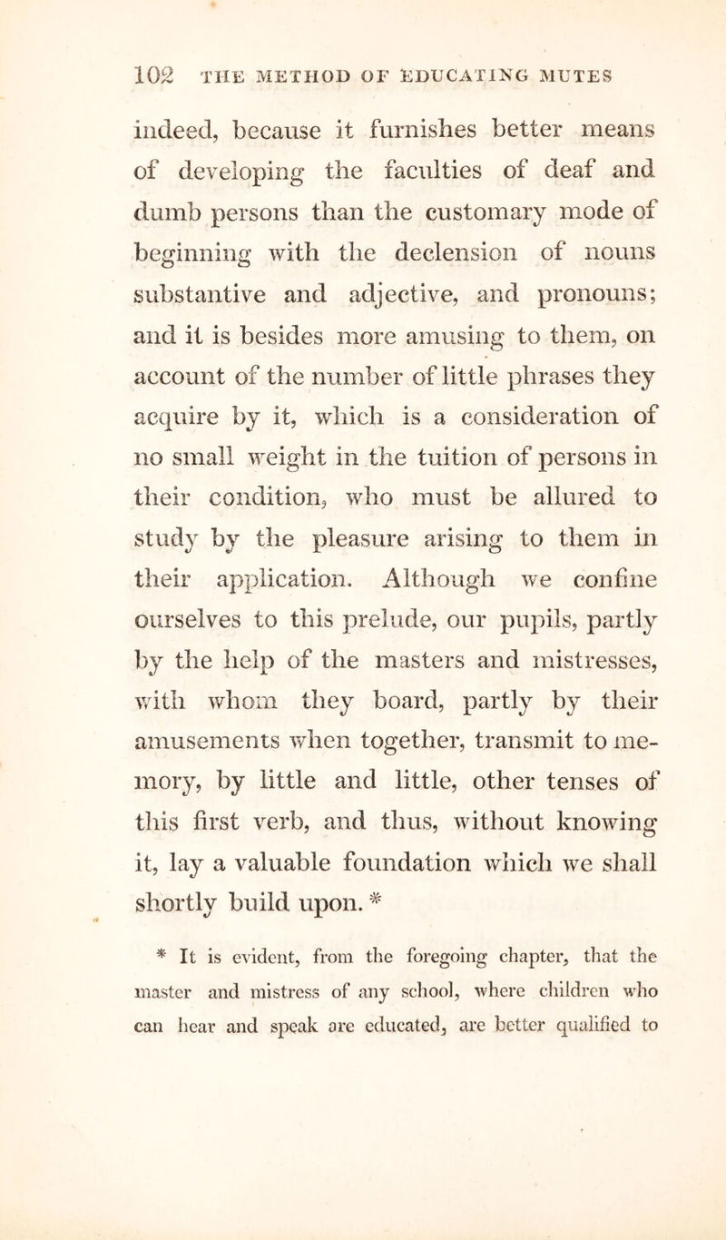 indeed, because it furnishes better means of developing the faculties of deaf and dumb persons than the customary mode of beginning with the declension of nouns substantive and adjective, and pronouns; and it is besides more amusing to them, on account of the number of little phrases they acquire by it, which is a consideration of no small weight in the tuition of persons in their condition, who must be allured to study by the pleasure arising to them in their application. Although we confine ourselves to this prelude, our pupils, partly by the help of the masters and mistresses, with whom they board, partly by their amusements when together, transmit to me- mory, by little and little, other tenses of this first verb, and thus, without knowing it, lay a valuable foundation which we shall shortly build upon. ^ It is evident, from the foregoing chapter, that the master and mistress of any school, where children who can hear and speak ore educated, are better qualified to