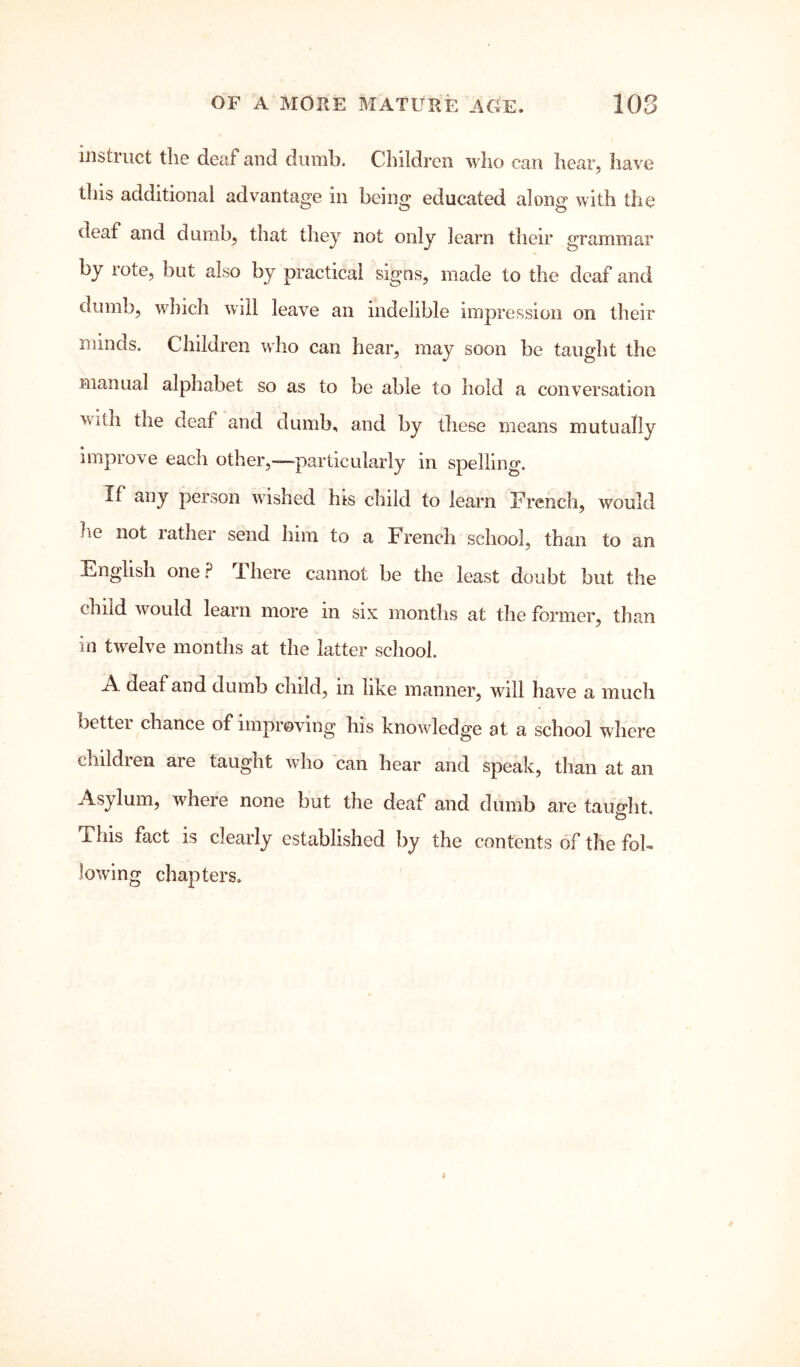 instruct the deaf and dumb. Children who can hear, have this additional advantage in being educated along with the deaf and dumb, that they not only learn their grammar by rote, but also by practical signs, made to the deaf and dumb, which will leave an indelible impression on their minds. Children who can hear, may soon be taught the manual alphabet so as to be able to hold a conversation with the deaf and dumb, and by these means mutually improve each other,—particularly in spelling. If any person wished his child to learn French, would he not lather send him to a French school, than to an English one.? There cannot be the least doubt but the child wmuld learn more in six months at the former, than in twelve months at the latter school. A deaf and dumb child, in like manner, will have a much bettei chance of improving his knowledge at a school where children are taught who can hear and speak, than at an Asylum, where none but the deaf and dumb are taimht. O This fact is clearly established by the contents of the fol- lowing chapters.