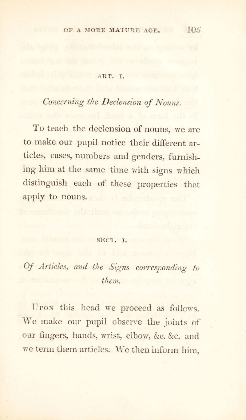 ART. I. Concerning the Declension of Nouns. To teach the declension of nouns, we are to make our pupil notice their different ar- ticles, cases, numbers and genders, furnish- ing him at the same time with signs which distinguish each of these properties that apply to nouns. SECl. I. Of Articles^ and the Signs corresponding to them. Upon this head we proceed as follows, make our pupil observe the joints of our fingers, hands, wrist, elbow, &c. &c. and we term them articles. We then inform him.