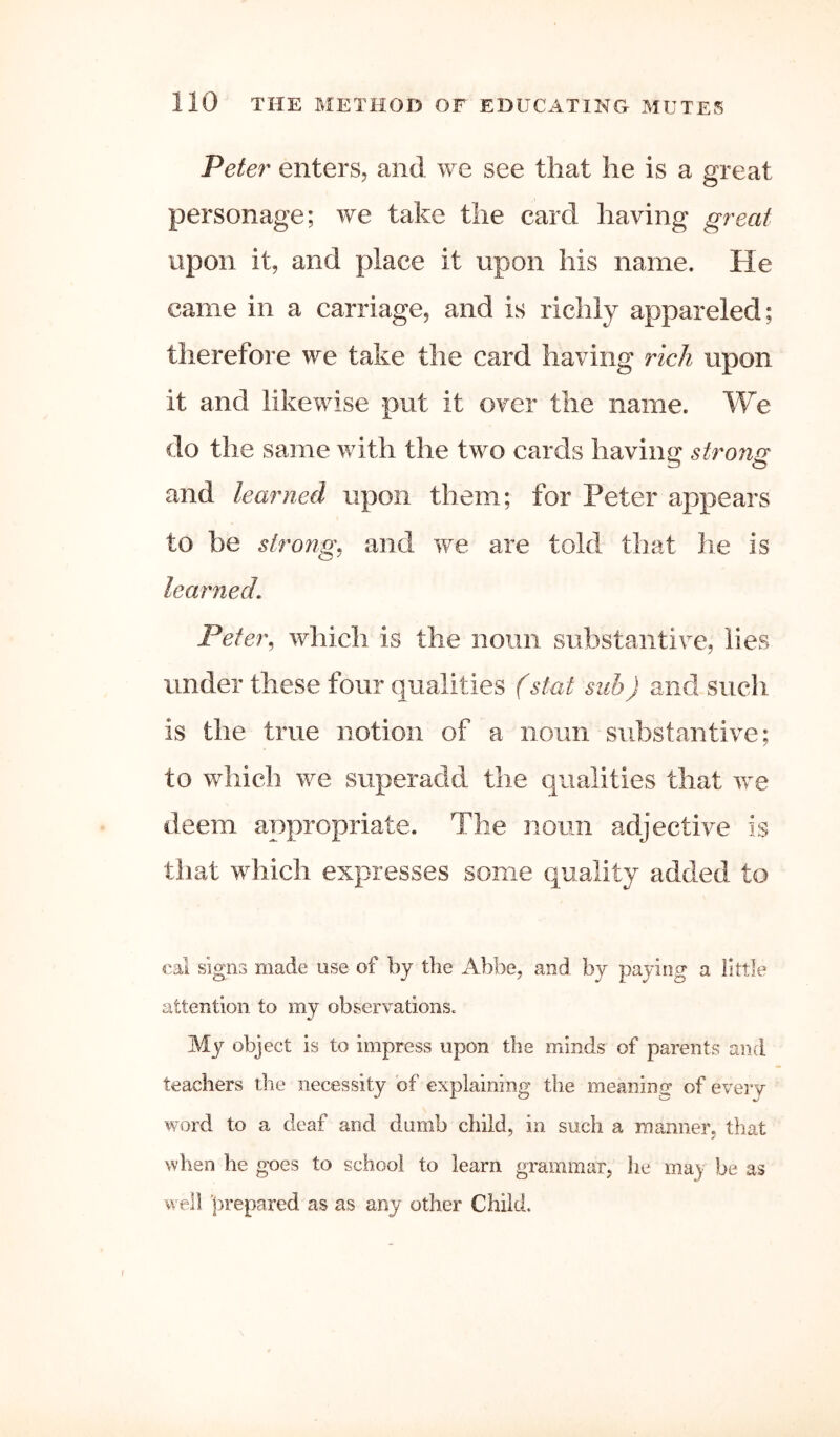 Peter enters, and we see that he is a great personage; we take the card having great upon it, and place it upon his name. He came in a carriage, and is richly appareled; therefore we take the card having rich upon it and likewise put it over the name. We do the same with the two cards having strong and learned upon them; for Peter appears to be strong, and we are told that he is learned. Peter^ which is the noun substantive, lies under these four qualities (stat sub) and such is the true notion of a noun substantive; to which we superadd the qualities that we deem appropriate. The noun adjective is that which expresses some quality added to eal signs made use of by the Abbe, and by paying a little attention to my observations. My object is to impress upon the minds of parents and teachers the necessity of explaining the mean in of every word to a deaf and dumb child, in such a manner, that when he goes to school to learn grammar, he may be as well prepared as as any other Child. f