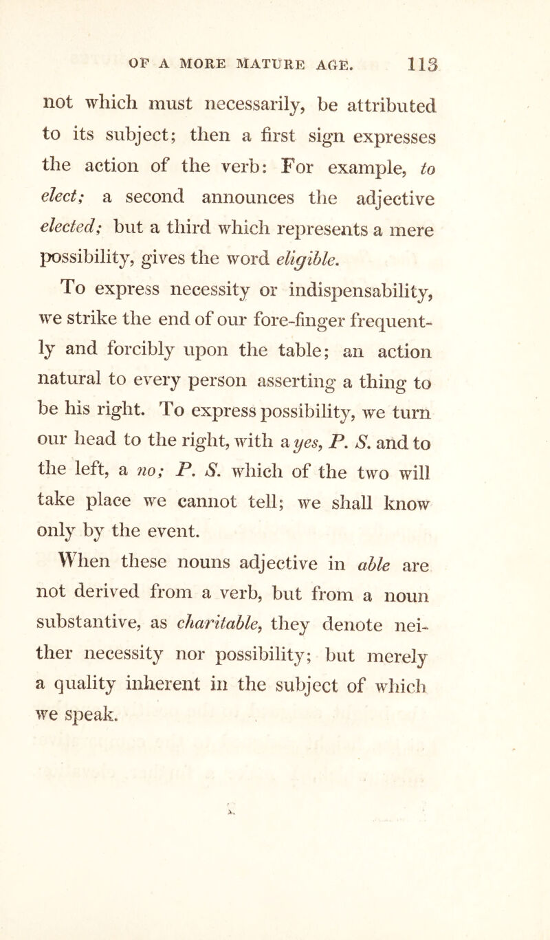 not which must necessarily, be attributed to its subject; then a first sign expresses the action of the verb: For example, to elect; a second announces the adjective elected; but a third which represents a mere ixtssibility, gives the word eligible. To express necessity or indispensability, we strike the end of our fore-finger frequent- ly and forcibly upon the table; an action natural to every person asserting a thing to be his right. To express possibility, we turn our head to the right, with a yes, P. S. and to the left, a 710; P. S. which of the two will take place we cannot tell; we shall know only by the event. When these nouns adjective in able are not derived from a verb, but from a noun substantive, as charitable, they denote nei- ther necessity nor possibility; but merely a quality inherent in the subject of which we speak.