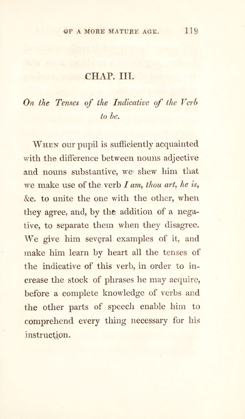 CHAP. HI. On the Tenses of the Indicative of the Verb to be. When our pupil is sufficiently acquainted vvuth the difference between nouns adjective and nouns substantive, we^ shew him that we make use of the verb I am^ thou ai% he is, &c. to unite the one with the other, when they agree, and, by the addition of a nega- tive, to separate them when they disagree. We give him sevgral examples of it, and make him learn by heart all the tenses of the indicative of this verb, in order to in- crease the stock of phrases he may acquire, before a complete knowledge of verbs and the other parts of speech enable him to comprehend every thing necessary for his instruction.