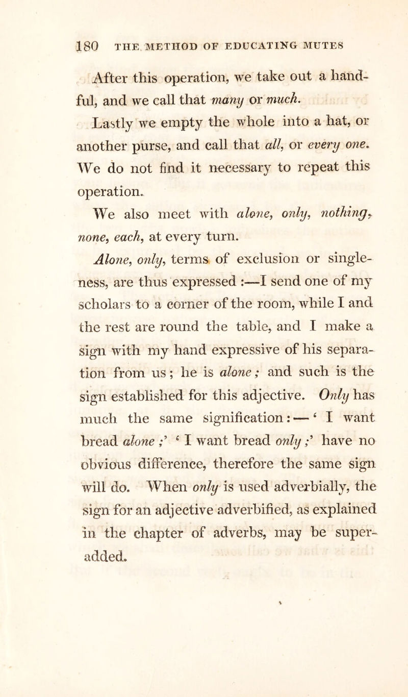 After this operation, we take out a hand- ful, and we call that many or much. Lastly we empty the whole into a hat, or another purse, and call that all, or every one. We do not find it necessary to repeat this operation. We also meet with alone, only, nothingj none, each, at every turn. Alone, 07ily, terms, of exclusion or single- ness, are thus expressed :—I send one of my scholars to a corner of the room, while I and the rest are round the table^ and I make a sign with my hand expressive of his separa- tion from us; he is alone; and such is the sign established for this adjective. Only has much the same signification: — ^ I want bread alone ^ I want bread onlyhave no obvious difference, therefore the same sign will do. When only is used adverbially, the sign for an adjective adverbified, as explained in the chapter of adverbs, may be super- added.