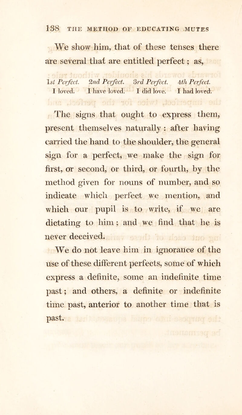 We show him, that of these tenses there are several that are entitled perfect; as, li'i.' Perfect. %%d Perfect. Qrd Perfect. Ath Perfect. I loved. I have loved. I did love. I had loved'. The signs that ought to express them, present themselves naturally : after having carried the hand to the shoulder, the general sign for a perfect, we make the sign for first, or second, or third, or fourth, by the method given for nouns of number, and so indicate which perfect we mention, and which our pupil is to write, if we are dictating to him; and we find that he is never deceived. We do not leave him in ignorance of the use of these different perfects, some of which express a definite, some an indefinite time past; and others, a definite or indefinite time oast, anterior to another time that is past.