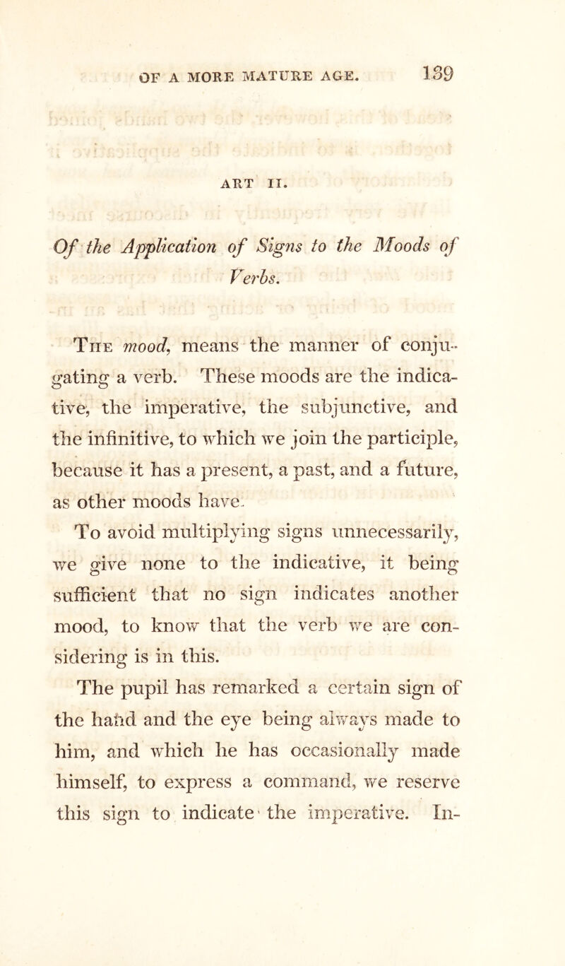 ART II. Of the Application of Signs to the Moods of Ve7'hs, The mood^ means the manner of conju- ^atinu a verb. These moods are the indica- o o tive, the imperative, the subjunctive, and the infinitive, to which we join the participle, because it has a present, a past, and a future, as other moods have- To avoid multiplying signs unnecessarily, vfe give none to the indicative, it being sufficient that no sign indicates another mood, to know that the verb we are con- sidering is in this. The pupil has remarked a certain sign of the hand and the eye being always niade to him, and which he has occasionally made himself, to express a command, we reserve this sign to indicate' the imperative. In-