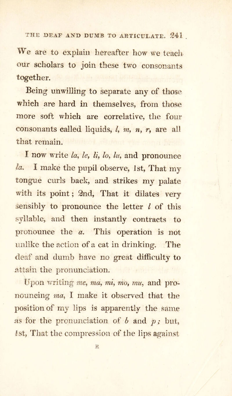 We are to explain hereafter how we teach our scholars to join these two consonants together. Being unwilling to separate any of those which are hard in themselves, from those more soft which are correlative, the four consonants called liquids, /, w, r, are all that remain. I now write /a, le, /?, /o, fe, and pronounce I make the pupil observe, ist. That my tongue curls back, and strikes my palate with its point; 9nd, That it dilates very sensibly to pronounce the letter I of this syllable, and then instantly contracts to pronounce the a. This operation is not unlike the action of a cat in drinking. The deaf and dumb have no great difficulty to attain the pronunciation. tJpon writing me, mi^ mo, mu, and pro- nouncing ma, I make it observed that the position of my lips is apparently the same as for the pronunciation of b and p; but, 1st, That the compression of the lips against E