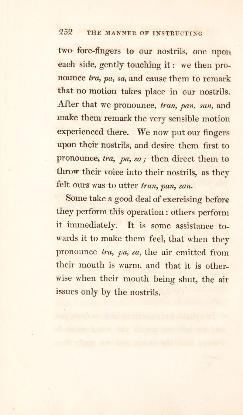 two fore-fingers to our nostrils, one upon each side, gently touching it: we then pro- nounce tra^ pa, sa, and cause them to remark that no motion takes place in our nostrils. After that we pronounce, Iran, pan, san, and make them remark the very sensible motion experienced there. We now put our fingers upon their nostrils, and desire them first to pronounce, tra, pa, sa ; then direct them to throw their voice into their nostrils, as they felt ours was to utter tran, pan, san. Some take a good deal of exercising before they perform this operation: others perform it immediately. It is some assistance to- wards it to make them feel, that when they pronounce tra, pa, sa, the air emitted from their mouth is warm, and that it is other- wise when their mouth being shut, the air issues only by the nostrils.