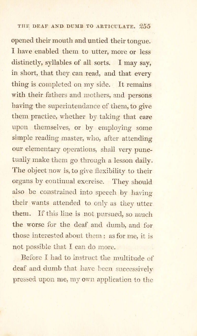 opened their mouth and untied their tongue. I have enabled them to utter, more or less distinctly, syllables of all sorts. I may say, in short, that they can read, and that every thing is completed on my side. It remains with their fathers and mothers, and persons having the superinteiidaiice of them, to give them practice, whether by taking that care upon themselves, or by employing some simple reading master, who, after attending our elementary operations, shall very punc- tually make them go through a lesson daily. The object now is, to give flexibility to their organs by continual exercise. They should also be constrained into speech by having their wants attended to only as they utter them. If this line is not pursued, so much the worse for the deaf and dumb, and for those interested about them; as for me, it is not possible that I can do more. Before I had to instruct the multitude of deaf and dumb that have been successively pressed upon me, my own application to the