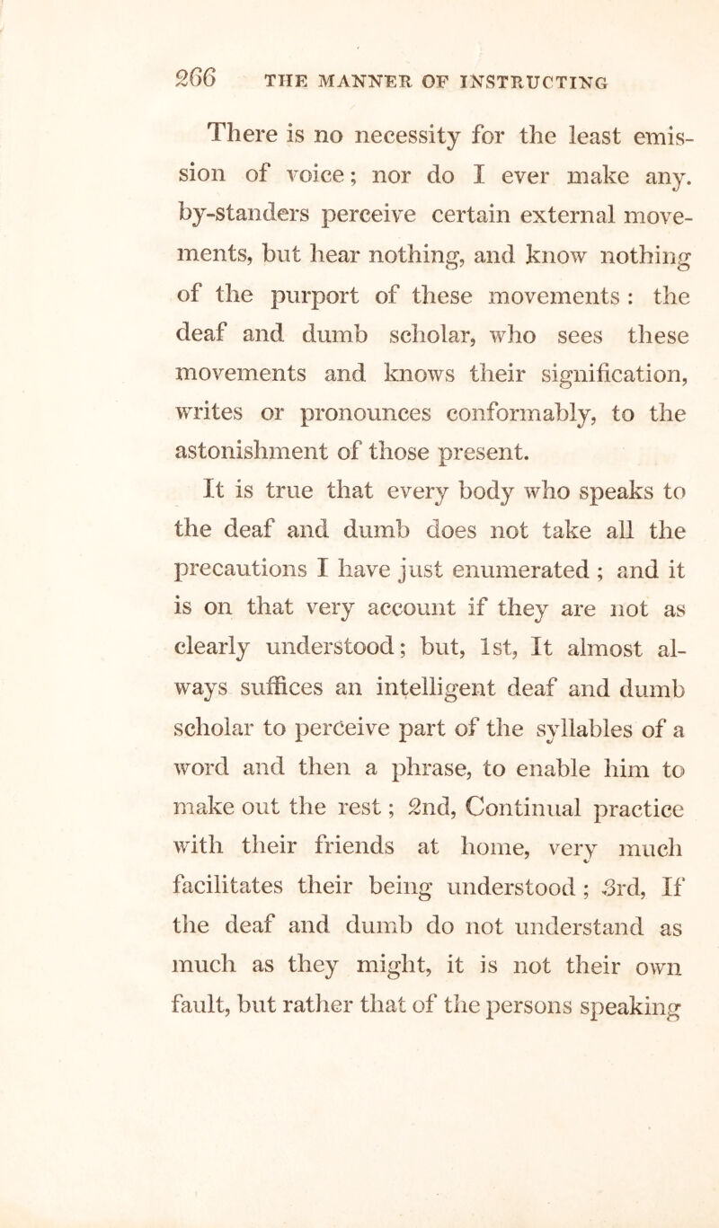 There is no necessity for the least emis- sion of voice; nor do I ever make any. by-standers perceive certain external move- ments, but hear nothing, and know nothing of the purport of these movements : the deaf and dumb scholar, who sees these movements and knows their signification, writes or pronounces conformably, to the astonishment of those present. It is true that every body who speaks to the deaf and dumb does not take all the precautions I have just enumerated ; and it is on that very account if they are not as clearly understood; but, 1st, It almost al- ways suffices an intelligent deaf and dumb scholar to perceive part of the syllables of a word and then a phrase, to enable him to make out the rest; 2nd, Continual practice with their friends at home, very much facilitates their being understood; Srd, If the deaf and dumb do not understand as much as they might, it is not their own fault, but rather that of the persons speaking