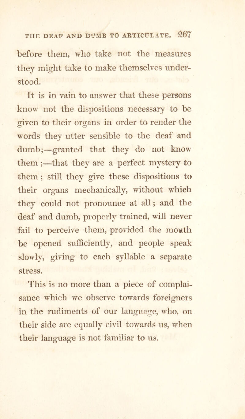 before them, who take not the measures they might take to make themselves under- stood. It is in vain to answer that these persons know not the dispositions necessary to be given to their organs in order to render the words they utter sensible to the deaf and dumb;—^^granted that they do not know them ;—that they are a perfect mystery to them; still they give these dispositions to their organs mechanically, without which they could not pronounce at all; and the deaf and dumb, properly trained, will never fail to perceive them, provided the mouth be opened sufficiently, and people speak slowly, giving to each syllable a separate stress. This is no more than a piece of complai- sance which we observe towards foreigners in the rudiments of our language, who, on their side are equally civil towards us, v/hen their language is not familiar to us.