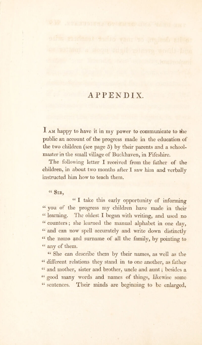 APPENDIX. 1 AM liappy to have it in my power to communicate to rfie public an account of the progress made in the education of the two children (see page 5) by their parents and a school- master in the small village of Buckhaven, in Fifeshire. The following letter I received from the father of the children, in about two months after I saw him and verbally instructed him how to teach them. Sir, I take this early opportunity of informing you of the progress my children have made in their learning. The oldest I began with writing, and used no counters; she learned the manual alphabet in one day, and can now spell accurately and write down distinctly the name and surname of all the family, by pointing to any of them. She can describe them by their names, as well as the different relations they stand in to one another, as father and mother, sister and brother, uncle and aunt; besides a good many words and names of things, likewise some sentences. Their minds are beginning to be enlarged,