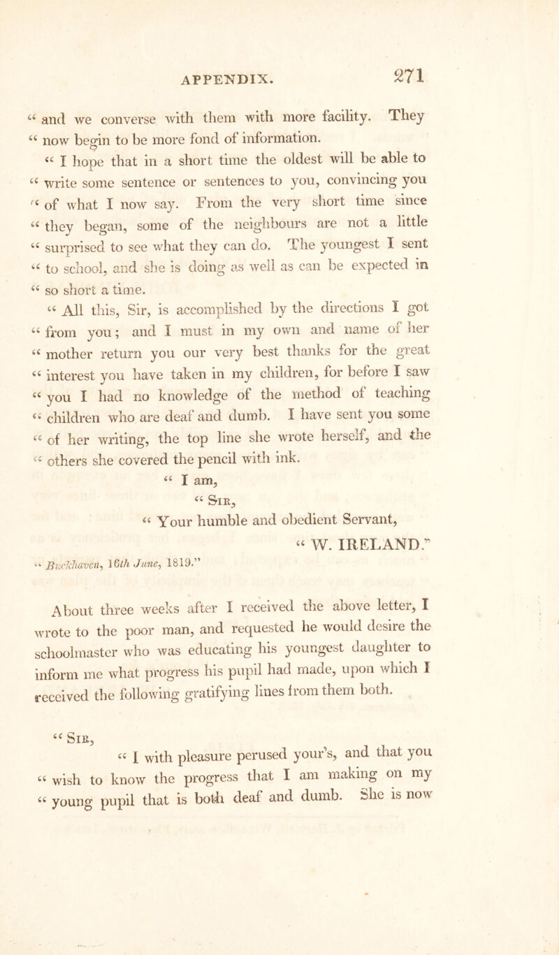 and we converse with them with more facility. They now bemn to be more fond of information. O “ I hope that in a short time the oldest will be able to write some sentence or sentences to you, convincing you of Avhat I now say. From the very short time since thev bec^’an, some of the neighbours are not a little ‘‘ surprised to see what they can do. The youngest I sent to school, and she is doing as Aveil as can be expected in so short a time. All this. Sir, is accomplished by the directions I got a fi»om you; and I must in my own and name oi her mother return you our very best thanks for the great interest you have taken in my children, for before I saAV you I had no knowledge of the method of teaching children who are deaf and dumb. I have sent you some of her writing, the top line she wrote herself, and the others she covered the pencil with ink. I am, Sir, Your humble and obedient Servant, W. IRELAND.” Bucldiaven.) IQlhJune, 1819.” About three weeks after I received the above letter, I wrote to the poor man, and requested he would desire the schoolmaster who was educating his youngest daughter to inform me what progress his pupil had made, upon which I received the following gratifying lines Irora them both. Sir, I with pleasure perused your’s, and that you wish to know the progress that I am making on my “ young pupil that is bodi deaf and dumb. She is now
