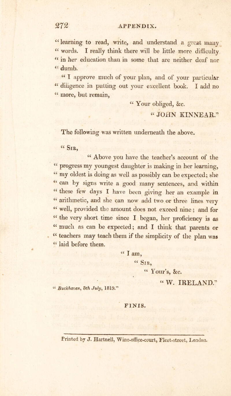 ^‘learning to read, write, and understand a great many words. I really think there will be little more difficulty in her education than in some that are neither deaf nor dumb. I approve much of your plan, and of your particular diligence in putting out your excellent book. I add no more, but remain, Your obliged, &c. « JOHN KINNEAR.” The following was written underneath the above. Sir, Above you have the teacher’s account of the progress my youngest daughter is making in her learning, “ my oldest is doing as well as possibly can be expected; she can by signs write a good many sentences, and within these few days I have been giving her an example in arithmetic, and she can now add two or three lines very well, provided the amount does not exceed nine; and for the very short time since I began, her proficiency is as much as can be expected; and I think that parents or teachers may teach them if the simplicity of the plan was laid before them. “ I am. Sir, “ Four’s, &c. “W. IRELAND.” “ Buckhaven^ Bth July, 1819.” FINISc Printed hj J. Hartnell, Wine-office-court, Fleet-street, London.