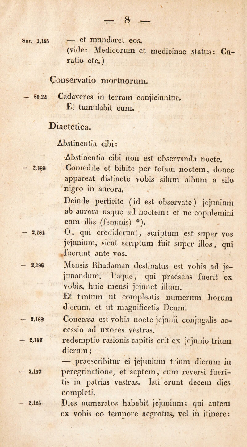 Sur, 3,165 — et mundaret eos, (vide: Medicorum et medicinae status: Cu- ratio etc.) Conservatio mortuorum. — 80,22 Cadaveres in terram conjiciuntur^ Et tumulabit eum. Diaetetica. - 2,186 — 2,189 - 2,19T — 2,197 - 2,185 Abstinentia cibi: Abstinentia cibi non est observanda nocte. Comedite et bibite per totam noctem, donec appareat distincte vobis silum album a silo nigro in aurora. Deinde perficite (id est observate) jejunium ab aurora usque ad noctem: et ne copulemini cum illis (feminis) 6). O, qui crediderunt, scriptum est super vos jejunium, sicut scriptum fuit super illos, qui fuerunt ante vos. Mensis Rhadaman destinatus est vobis ad je- junandum. Itaque, qui praesens fuerit ex vobis, huic mensi jejunet illum. Et tantum ut compleatis numerum horum dierum, et ut magnificetis Deum. Concessa est vobis nocte jejunii conjugalis ac- cessio ad uxores vestras, redemptio rasionis capitis erit ex jejunio trium dierum 5 — praescribitur ei jejunium trium dierum in peregrinatione, et septem, cum reversi fueri- tis in patrias vestras. Isti erunt decem dies completi. Dies numeratos habebit jejunium; qui autem ex vobis eo tempore aegrotus, vel in itinere: