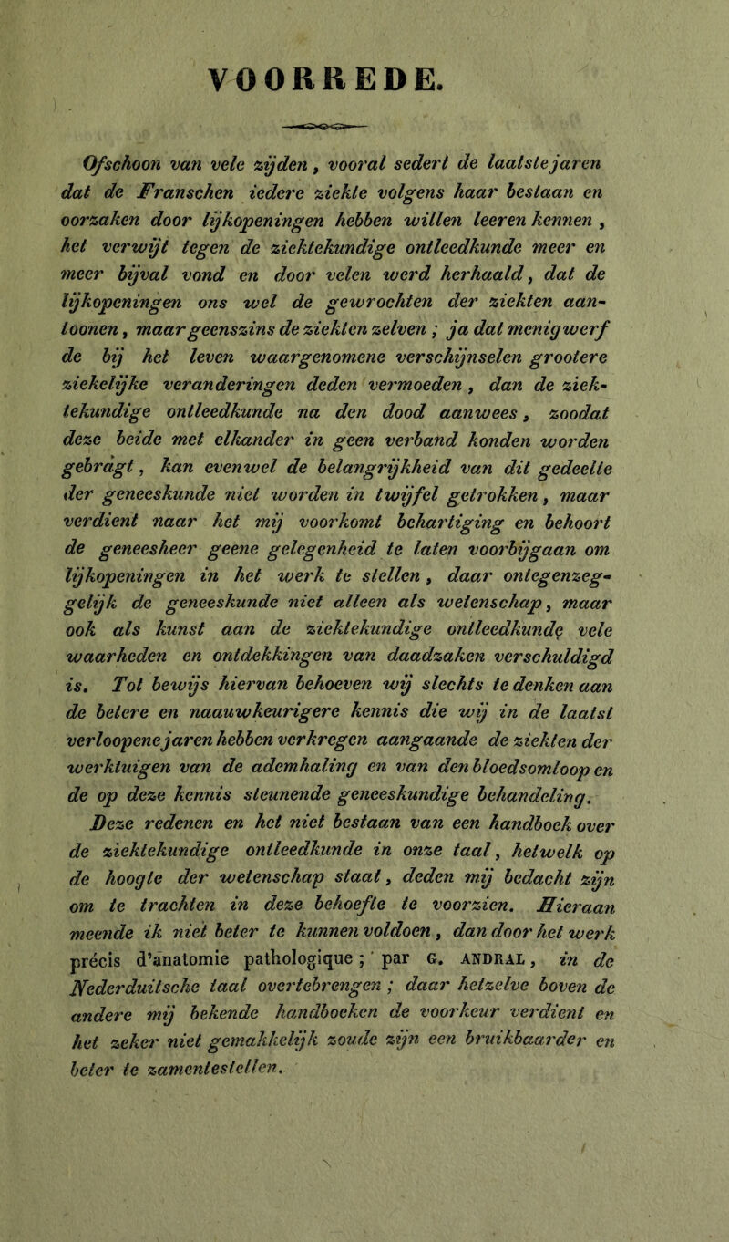 VOORREDE Ofschoon van vele zijden, vooral sedert de laatstejaren dat de Franschen iedere ziekte volgens haar heslaan en oorzaken door lijkopeningen hebben willen leer en kennen , hel verwijt tegen de ziektekundige ontleedkunde meer en meer bijval vond en door velen %verd herhaald, dat de lijkopeningen ons wel de gewrochten der ziekten aan~ toonen, maar geenszins de ziekten zelven ; ja dat menig werf de bij het leven waargenomene verschijnselen grootere ziekelijke veranderingen deden vermoeden, dan de ziek- tekundige ontleedkunde na den dood aanwees, zoodat deze heide met elkander in geen verhand konden worden gehragt, kan evenwel de belangrijkheid van dit gedeelte der geneeskunde niet worden in twijfel getrokken, maar verdient naar het mij voorkomt behartiging en behoort de geneesheer geene gelegenheid te laten voorbijgaan om lijkopeningen in het werk te stellen, daar ontegenzeg-» gelijk de geneeskunde niet alleen als tvelenschap, maar ook als kunst aan de ziektekundige ontleedkunde vele waarheden en ontdekkingen van daadzaken verschuldigd is. Tot bewijs hiervan behoeven wij slechts te denken aan de betere en naauwkeurigere kennis die wij in de laatst verloofenejaren hebben verkregen aangaande de ziekten der werktuigen van de ademhaling en van den bloedsomloop en de op deze kennis steunende geneeskundige behandeling. Deze redenen en het niet bestaan van een handhoek over de ziektekundige ontleedkunde in onze taal, hetwelk op de hoogte der wetenschap staat, deden mij bedacht zijn om te trachten in deze behoefte te voorzien. Hieraan meende ik niet beter te kunnen voldoen , dan door het werk précis d’anatomie pathologique ; ' par G, andral , in de Nederduitsche taal overtehrengen ; daar hetzelve hoven de andere mij bekende handhoeken de voorkeur verdient en het zeker niet gemakkelijk zoude zijn een hruikhaarder en heter te zamentesiellen. \