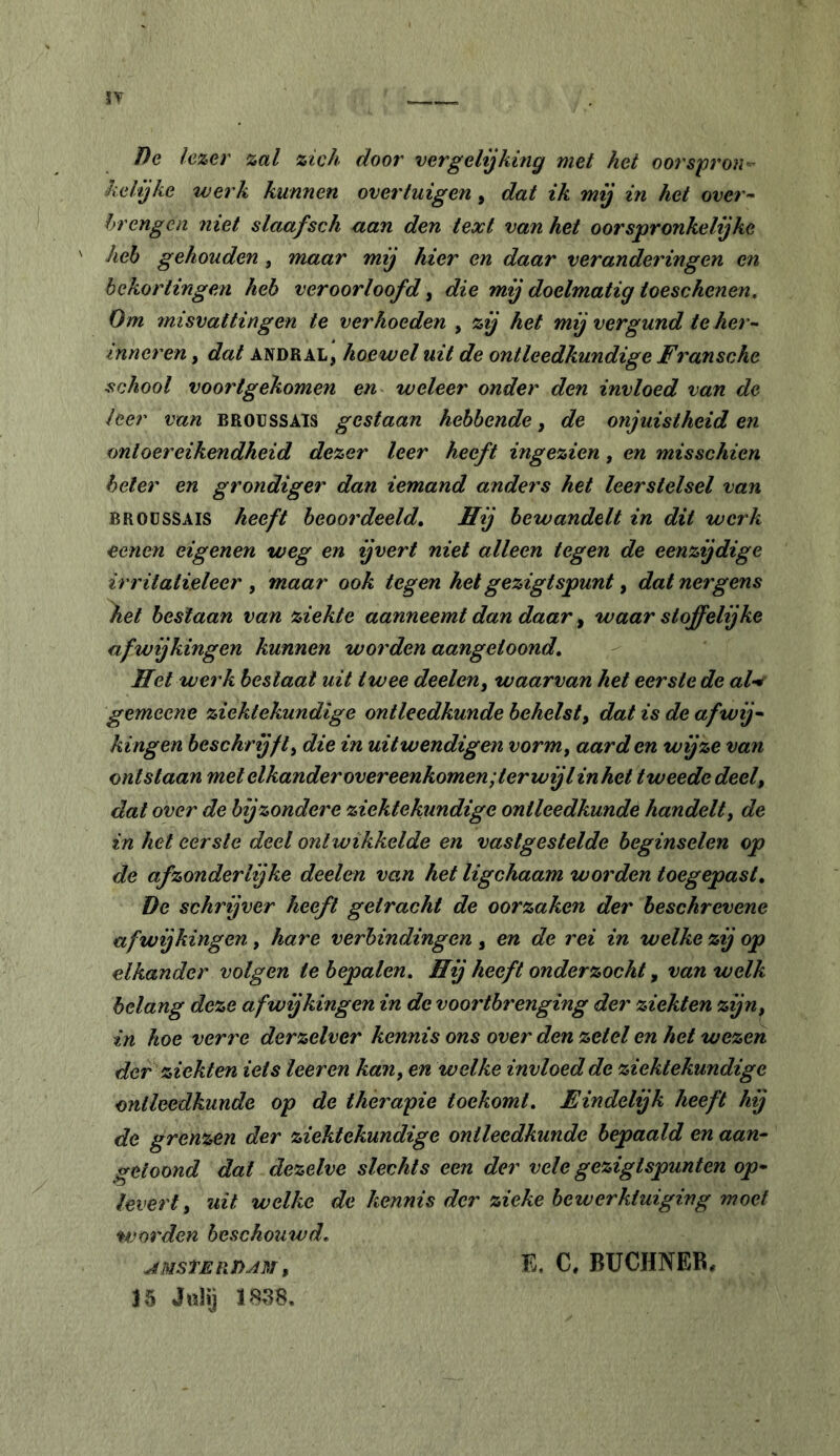 î)e lezer zal zich door vergelijking met het oorspron kelijke werk kunnen overtuigen, dat ik mij in het over- Irrcngcn rtiet slaafsch aan den text van het oorspronkelijke heh gehouden, maar mij hier en daar veranderingen en bekortingen heb veroorloofd, die mij doelmatig toeschenen. Om misvattingen te verhoeden , zij het mij vergund te her- inneren , dat ANDRAL, hoewel uit de ontleedkundige Fransche school voortgekomen en weleer onder den invloed van de leer van BROUSSAIS gestaan hebbende, de onjuistheid en ontoereikendheid dezer leer heeft ingezien, en misschien heler en grondiger dan iemand anders het leerstelsel van BROUSSAIS heeft beoordeeld. Hij bewandelt in dit werk eenen eigenen weg en ijvert niet alleen tegen de eenzijdige irritatieleer , maar ook tegen hetgezigtspunt, dat nergens \et bestaan van ziekte aanneemt dan daar ^ waar stoffelijke afwijkingen kunnen worden aangetoond. Hei werk beslaat uit twee deelen^ waarvan het eerste de al-^ gemeene ziektekundige ontleedkunde behelst^ dat is de afwij- kingen beschrijft^ die in uitwendigen vorm, aarden wijze van ontstaan met elkander overeenkomen ;terwijl inhet tweede deel, dat over de bijzondere ziektekundige ontleedkunde handelt^ de in het eerste deel ontwikkelde en vastgestelde beginselen op de afzonderlijke deelen van het ligchaam worden toegepast. De schrijver heeft getracht de oorzaken der beschrevene afwijkingen^ hare verbindingen^ en de rei in welke zij op elkander volgen te bepalen. Hij heeft onderzocht ^ van welk belang deze afwijkingen in de voortbrenging der ziekten zijn, in hoe verre derzelver kennis ons over den zetel en het wezen der ziekten iets leeren kan, en welke invloed de ziektekundige ontleedkunde op de therapie toekomt. Eindelijk heeft hij de grenzen der ziektekundige ontleedkunde bepaald en aan- getoond dat dezelve slechts een der vele gezigtspunten op- levert, uit welke de kennis der zieke bewerktuiging moet worden beschouwd. AMStERTiAm , 15 JoHj 1838. E. C. BUCHNER,