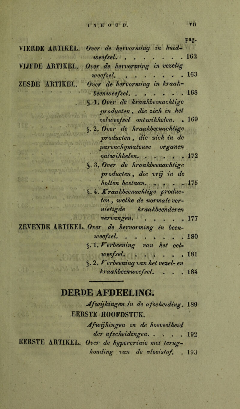 I N,H OUD. VH pag- VIERDE ARTIKEL. Over de hervorming in huid-^ weefsel, 162 VIJFDE ARTIKEL. Over de hervorming in vezelig weefsel * . .163 ZESDE ARTIKEL. Over de hervorming in kraak'- heenweefsel, . . . • . . 168 §. 1. Over de kraakheenachtige producten, die zich in het celweefsel ontwikkelen, • 169 §.2, Over de kraakheenachtige producten, die zich in de parenchymateuse organen ontwikkelen, . . , . .172 §, 3. Over de kraakheenachtige producten, die vrij in de holten bestaan, . , . .175 §.4. Kraakheenachtige produc- . ten , welke de normale ver- nietigde kraakbeenderen vervangen, , , . . ,177 ZEVENDE ARTIKEL. Over de hervorming in heen- weefsel, , , , , . . ,180 §. 1. erheening van het cel- weefsel, 181 §. 2. erheening van het vezel- en kraakheenweefsel, , , ,184 DERDE AFDEELING. Jtfwijkingen in de afscheiding, 189 EERSTE HOOFDSTUK. ' Afwijkingen in de hoeveelheid der afscheidingen, , . . ,192 EERSTE ARTIKEL. Over de hypercrinie met terug- houding van de vloeistof, . 193