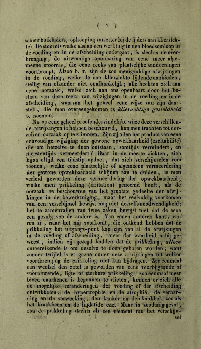 / ( 4 ) sckeurbuiklijdevs, oplioopiug vuneller bij de lijders aan klierzick* te). De stoornis weike alsdan een werktuig in den bloedsomloop iti de voeding en in de afsclicidlng ondergaat, is slechts de over- brenging , de uitwendige openbaring van eene meer alge- meene stoornis, die eene reeks van plaatselijke aandoeningen voortbrengt, Alzoo b. v» zijn de zoo menigvuldige afwijkingen in de voeding, welke de aan klierziekte lijdende aanbieden, stellig van elkander niet onafhankelijk ; alle hechten zich aan eene oorzaak, welke zich aan ons openbaart door het be- slaan van deze reeks van wijzigingen in de voeding en inde afscheiding, waarvan het geheel eene wijze van zijn daar- stelt, die men overeengekomen is klierachtige gesteldheid te noemen. Na op eene geheel proefondervindelijke wijze deze verschillen- de afwijkingen te hebben beschouw4, kan men trachten tot der- zelver oorzaak op te klimmen. Zijn zij allen het product van eene eenvoudige wdjziging der gewone opwekbaarheid (excitabilité) die om hetzelve te doen ontstaan, somtijds vermindert > en meestentijds vermeerdert ? Daar in de meeste ziekten, zich bijna altijd een tijdstip opdoet, dat zich verschijnselen ver-* toonen , w^elke eene plaatselijke of algemeene vermeerdering der gewone opwekbaarheid schijnen aan te duiden , is men verleid geworden deze vermeerdering der opw^ekbaarheid, welke men prikkeling (irritation) genoemd beeft, als de oorzaak te beschouwen van het grootste gedeelte der afwij • kingen in de bewerktuiging ; maar het veelvuldig voorkomen van een verschijnsel bewijst nog niet deszelfsnoodwendigheid; het te zamenvallen van twee zaken bewijst niet dat de eene een gevolg van de andere is. Van eenen anderen kant, wa- ren zij , naar liet mij voorkomt, die ontkend hebben dat de prikkeling het uitgangs-punt kan zijn van al de afwijkingen ia de voeding of afscheiding, meer der waarheid nabij ge- weest, indien zij gezegd hadden dat de prikkeling, alleen ontoereikende is om dezelve te doen geboren worden ; want zonder twijfel is er gcene onder deze afwijkingen tot welker voortbrenging de prikkeling niet kan bijdragen. Zoo eenmaal een weefsel den zetel is geworden van eene voorbijgaande of voortdurende, ligte öf sterkere prikkeling ; zoo eenmaal meer bloed daarhenen is begonnen te vlieten, kunnen er zich alle de mogelijke veranderingen der vöeding of der afscheiding ontwikkelen , de hypertrophie en de atrophié, de verhar- ding en de verweeking, den kanker en den knobbel, zoo als het kraakbeen en de hijdatide enz. Maar in zoodanig geval, zou de prikkeling slechts als een element van het verschijn-