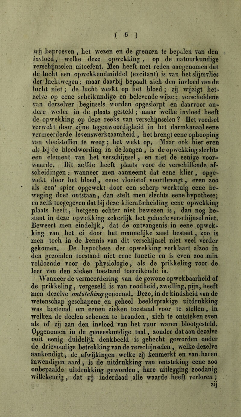 tvij beproeven , hel wezen en de grenzen te bepalen van den invloed, welke deze opwekking , op de natuurkundige verschijnselen uitoefent. Men heeft met reden aangenomen dat de lucht een opwekkendmiddel (excitant) is van het slijmvlies der lucht wegen ; maar daarbij bepaalt zich den invloed van de lucht niet; de lucht werkt op het bloed; zij wijzigt het- zelve op eene scheikundige en belevende wijze ; verscheidene van derzelver beginsels worden opgeslorpt en daarvoor an- dere w'eder in de plaats gesteld; maar w'elke invloed heeft de opwekking op deze reeks van verschijnselen ? Hét voedsel verwekt door zijne tegenw^oordigheid in het darmkanaal eene vermeerderde levenswerkzaamheid, het brengt eene ophooping van vloeistoffen te w^eeg ; het wekt op. Maar ook hier even als by de bloedwording in de longen, is de opwekking slechts een element van het verschijnsel, en niet de eenige voor- waarde. Hit zelfde heeft plaats voor de verschillende af- scheidingen : wanneer men aanneemt dat eene klier, opge- wekt door het bloed, eene vloeistof voortbrengt, even zoo als een’ spier opgew^ekt door een scherp w^erktuig eene be- weging doet ontstaan, dan stelt men slechts eene hypothese; en zelfs toegegeven dat bij deze klierafscheiding eene opwekking plaats heeft, hetgeen echter niet bewezen is, dan nog be- staat in deze opw ekking zekerlijk het geheele verschijnsel niet. Beweert men eindelijk, dat de ontvangenis in eene opw'ek- king van het ei door het mannelijke zaad bestaat, zoo is men toch in de kennis van dit verschijnsel niet veel verder gekomen, He hypothese der opw'ekking verklaart alzoo in den gezonden toestand niet eene functie en is even zoo min voldoende voor de physiologie, als de prikkeling voor de leer van den zieken toestand toereikende is. Wanneer de vermeerdering van de gew'one opwekbaarheid of de prikkeling, vergezeld is van roodheid, zwelling, pijn, heeft men dezelve ontsteking Heze, in de kindsheid van de wetenschap geschapene en geheel beeldsprakige uitdrukking was bestemd om eenen zieken toestand voor te stellen, in welken de deelen schenen te branden, zich te ontsteken even als of zij aan den invloed van het vuur w^aren blootgesteld. Opgenomen in de geneeskundige taal, zonder dat aan dezelve ooit eenig duidelijk denkbeeld is gehecht geworden onder de drievoudige betrekking van de verschijnselen , welke dezelve aankondigt, de afwijkingen welke zij kenmerkt en van haren inw endigen aard, is de uitdrukking van ontsteking eene zoo onbepaalde uitdrukking geworden, hare uitlegging zoodanig willekeurig, dat zij inderdaad alle w^aarde heeft verloren ;