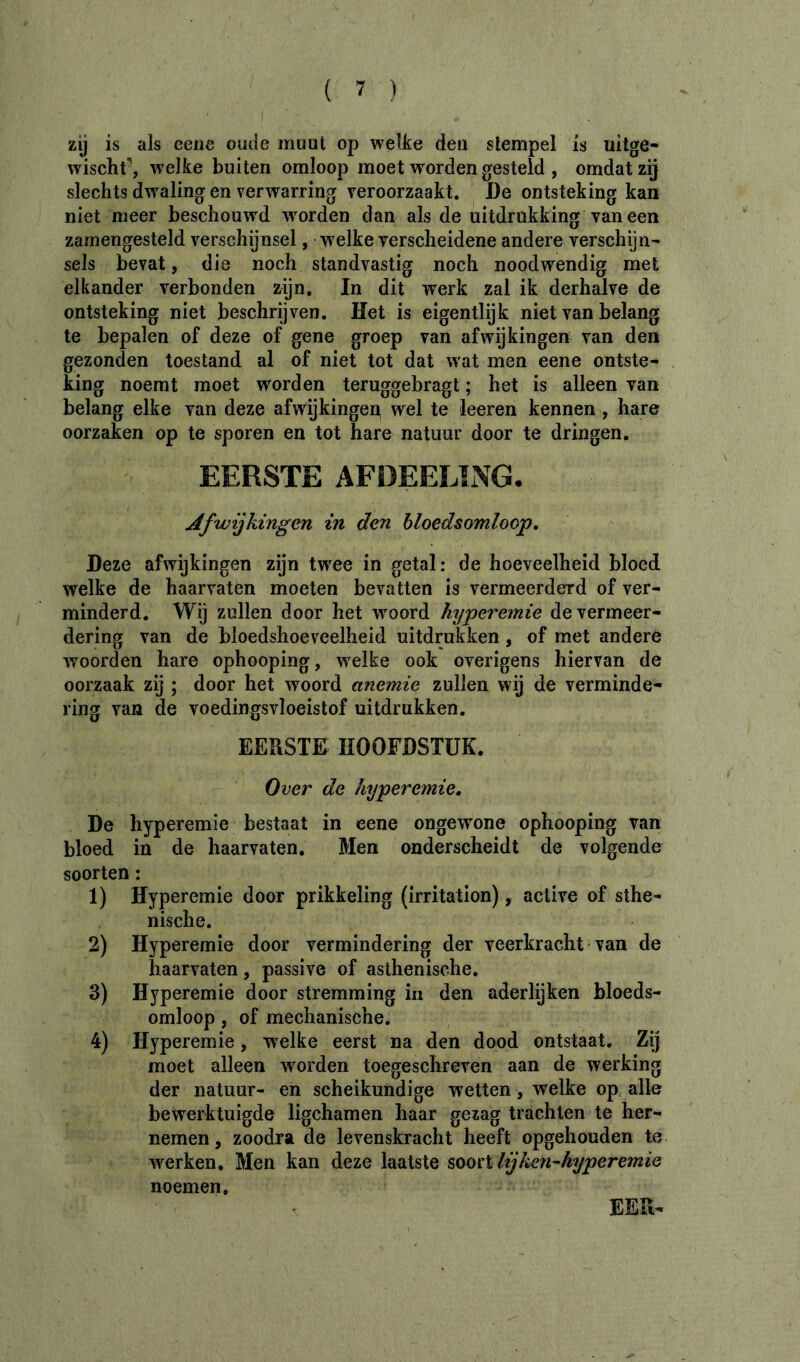 ) zij is als eeiie oude muut op welke den slempel is uiige- wischf, welke buiten omloop moet worden gesteld , omdat zij slechts dwaling en verwarring veroorzaakt. De ontsteking kan niet meer beschouwd woorden dan als de uitdrukking vaneen zamengesteld verschijnsel, welke verscheidene andere verschijn- sels bevat, die noch standvastig noch noodwendig met elkander verbonden zijn. In dit werk zal ik derhalve de ontsteking niet beschreven. Het is eigentlijk niet van belang te bepalen of deze of gene groep van afwijkingen van den gezonden toestand al of niet tot dat wat men eene ontste- king noemt moet worden teruggebragt ; het is alleen van belang elke van deze afwijkingep wel te leeren kennen , hare oorzaken op te sporen en tot hare natuur door te dringen. EERSTE AFDEELING. Afwijkingen in den bloedsomloop. Deze afwijkingen zijn twee in getal: de hoeveelheid bloed welke de haarvaten moeten bevatten is vermeerderd of ver- minderd. Wij zullen door het woord kyperemie de vermeer- dering van de bloedshoeveelheid uitdrukken, of met andere woorden hare ophooping, welke ook overigens hiervan de oorzaak zij ; door het woord anemie zullen wij de verminde- ring van de voedingsvloeistof uitdrukken. EERSTE HOOFDSTUK. Over de hyperemie, De hyperemie bestaat in eene ongewone ophooping van bloed in de haarvaten. Men onderscheidt de volgende soorten : 1) Hyperemie door prikkeling (irritation), active of sthe- nische. 2) Hyperemie door vermindering der veerkracht van de haarvaten, passive of asthenische. 3) Hyperemie door stremming in den aderlijken bloeds- omloop , of mechanische. 4) Hyperemie, w'elke eerst na den dood ontstaat. Zij moet alleen worden toegeschreven aan de werking der natuur- en scheikundige wetten, welke op alle bewerktuigde ligchamen haar gezag trachten te her- nemen , zoodra de levenskracht heeft opgehouden te werken. Men kan deze laatste sooïX lij ken-hyperemie noemen. EER-
