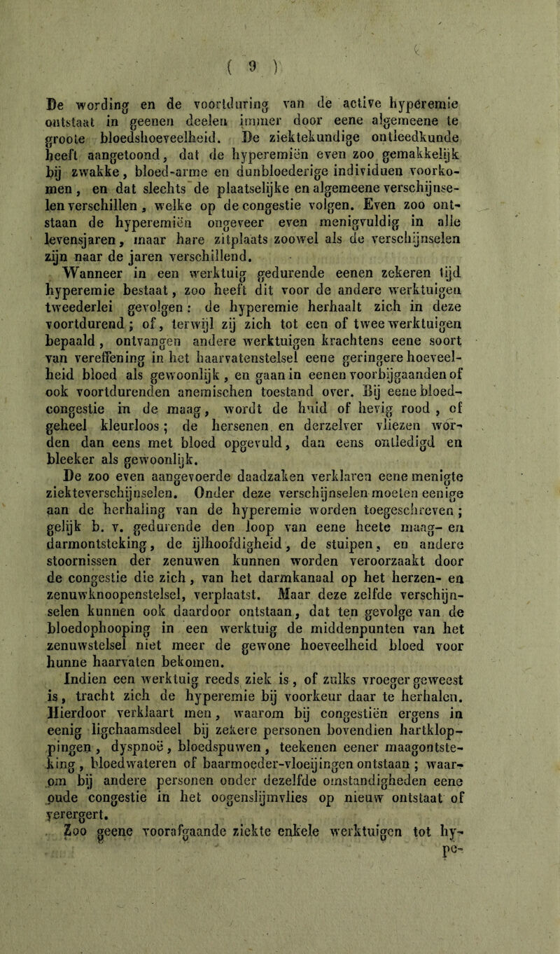 Be wording en de voorkluring van de active hyperemîe ontstaat in geenen deelen immer door eene algemeene te groole bloedshoeveelkeid. De ziektekundige ontleedkunde heeft aangetoond, dat de hyperemiën even zoo gemakkelijk bij zwakke, bloed-arme en dunbloederige individuen voorko- men, en dat slechts de plaatselijke en algemeene verschijnse- len verschillen , welke op de congestie volgen. Even zoo ont- staan de hyperemiën ongeveer even menigvuldig in alle levensjaren, maar hare zitplaats zoowel als de verschijnselen zijn naar de jaren verschillend. Wanneer in een werktuig gedurende eenen zekeren tijd hyperemie bestaat, zoo heeft dit voor de andere werktuigen tweederlei gevolgen : de hyperemie herhaalt zich in deze voortdurend; of, terwijl zÿ zich tot een of twee werktuigen bepaald, ontvangen andere werktuigen krachtens eene soort van vereffening inliet haarvatenstelsel eene geringere hoeveel- heid bloed als gewoonlijk, en gaan in eenen voorbÿgaanden of ook voortdurenden anemischen toestand over. Dij eene bloed- congestie in de maag, wordt de huid of hevig rood , of geheel kleurloos ; de hersenen en derzelver vliezen wór- den dan eens met bloed opgevuld, dan eens oniledigd en bleeker als gewoonlijk. De zoo even aangevoerde daadzaken verklaren eene menigte ziekteverschijnselen. Onder deze verschgnselen moeten eenige aan de herhaling van de hyperemie worden toegeschreven ; gelijk b. V. gedurende den loop van eene heete maag- en darmontsteking, de ijlhoofdigheid, de stuipen, en andere stoornissen der zenuw^en kunnen worden veroorzaakt door de congestie die zich, van het darmkanaal op het herzen- en zenuwknoopenstelsel, verplaatst. Maar deze zelfde verschijn- selen kunnen ook daardoor ontstaan, dat ten gevolge van de bloedophooping in een w^erktuig de middenpunten van het zenuwstelsel niet meer de gewone hoeveelheid bloed voor hunne haarvaten bekomen. Indien een w erktuig reeds ziek is, of zulks vroeger geweest is, tracht zich de hyperemie bij voorkeur daar te herhalen. Hierdoor verklaart men, waarom bij congestiën ergens in eenig ligchaamsdeel bij zeiiere personen bovendien hartklop- pingen , dyspnoë , bloedspuw'en , teekenen eener maagontste- king, bloedw^ateren of baarmoeder-vloeijingen ontstaan ; waar- om bij andere personen onder dezelfde omstandigheden eene pude congestie in het oogenslijinvlies op nieuw ontstaat of yerergert. Zoo geene voorafgaande ziekte enkele werktuigen tot hy- pe-