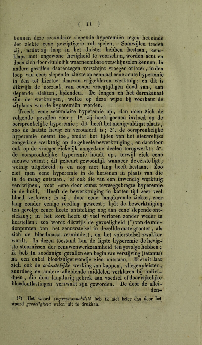 kunnen deze secondaire slepende hyperemiën tegen het einde der ziekte eene gewigtigere rol spelen. Somwijlen treden zÿ, nadat zij lang in het duister hebben bestaan, eens' kiaps met ongewone hevigheid te voorschÿn, worden acut en doen zich door duidelijk waarneembare verschijnselen kennen. In andere gevallen daarentegen verschijnt vroeger of later, in den loop van eene slepende ziekte op eenmaal eene acute hyperemie in één tot hiertoe daarvan vrijgebleven werktuig ; en dit is dikwijls de oorzaak van eenen vroegtijdigen dood van, aan slepende ziekten, lijdenden. De longen en het darmkanaal zijn de werktuigen, welke op deze wijze bij voorkeur de zitplaats van de hyperemiën worden. Treedt eene secundaire hyperemie op, dan doen zich de volgende gevallen voor ; zij heeft geenen invloed op de oorspronkelijke hyperemie ; dit heeft het menigvuldigst plaats , zoo de laatste hevig en verouderd is ; 2°. de oorspronkelijke hyperemie neemt toe, omdat het lijden van het nieuwelijks aangedane w^erktuig op de geheele bewerktuiging , en daardoor ook op de vroeger ziekelijk aangedane deelen terugwerkt ; 3®. de oorspronkelijke hyperemie houdt op, terwijl zich eene nieuwe vormt ; dit gebeurt gewoonlijk waanneer de eerste ligt, weinig uitgebreid is en nog niet lang heeft bestaan. Zoo ziet men eene hyperemie in de hersenen in plaats van die in de maag ontstaan, of ook die van een inwendig werktuig verdwijnen, voor eene door kunst teweeggebragte hyperemie in de huid. Heeft de bewerktuiging in korten tijd zeer veel bloed verloren ; is zij , door eene langdurende ziekte, zeer lang zonder eenige voeding geweest ; lijdt de bewerktuiging ten gevolge eener heete ontsteking nog aan eene slepende ont- steking ; in het kort heeft zij veel verloren zonder weder te herstellen: zoo '-wordt dikwijls de gevoeligheid (’^) van de mid- denpunten van het zenuwstelsel in dezelfde mate grooter , als zich de bloedmassa vermindert, en het spierstelsel zwakker wordt. In dezen toestand kan de ligste hyperemie de hevig- ste stoornissen der zenuwenwerkzaamheid ten gevolge hebben ; ik heb in zoodanige gevallen een begin van verstijving (tetanus) na een enkel bloedzuigerwondje zien ontstaan. Hieruit laat zich ook de schadelijke werking van koppen, vliegenpleister , zuurdeeg en andere afleidende middelen verklaren bij indivi- duën, die door langdurig gebrek aan voedsel of door rijkelijke bloedontlastingen verzwakt zijn geworden. De door de aflei- den- (’*') Het woord impressionnahïliié heb ik niet beter dan door het woord sovoclighezd Aveten uil te drukken. ^