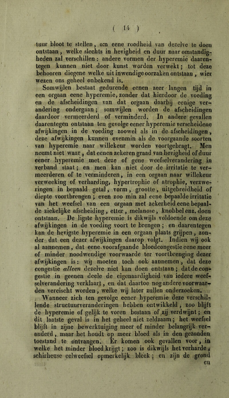 ( >4 ) tuur bloot te stellen, om eene roodheid van dezelve te doen ontstaan, welke slechts in hevigheid en duur naar omstandig- heden zal verschillen : andere vormen der hyperemiê daaren- tegen kunnen niet door kunst worden verwekt ; tot deze behooren diegene welke uit inwendige oorzaken ontstaan , wier wezen ons geheel onbekend is. Somwijlen bestaat gedurende eenen zeer langen tijd in een orgaan eene hyperemie, zonder dat hierdoor de voeding en de afscheidingen van dat orgaan daarbij eenige ver- andering ondergaan ; somwijlen worden de afscheidingen daardoor vermeerderd of verminderd. In andere gevallen daarentegen ontstaan ten gevolge eener hyperemie verscheidene afwijkingen in de voeding zoowel als in de afscheidingen , deze afwijkingen kunnen evenmin als de voorgaande soorten van hyperemie naar willekeur worden voortgebragt. Men neemt niet waar , dat eenen zekeren graad van hevigheid of duur eener hyperemie met deze of gene weefselverandering in verband staat ; en men kan niet door de irritatie te ver- meerderen of te verminderen, in een orgaan naar willekeur verweeking of verharding, hypertrophie of atrophie, verzwe- ringen in bepaald getal, vorm, grootte, uitgebreidheid of diepte voortbrengen ÿ even zoo min zal eene bepaalde irritatie van het weefsel van een orgaan met zekerheid eene bepaal- de ziekelijke afscheiding , etter , melanose , knobbel enz. doen ontstaan. De ligste hyperemie is dikwijls voldoende om deze afwijkingen in de voeding voort te brengen ; en daarentegen kan de hevigste hyperemie in een orgaan plaats grijpen, zon- der dat een dezer afwijkingen daarop volgt. Indien wij ook al aannemen, dat eene v voorafgaande bloedcongestie eene meer of minder noodwendige voorwaarde ter voortbrenging dezer afwijkingen is : wij moeten toch ook* aannemen, dat deze congestie alleen dezelve niet kan doen ontstaan ; dat de con- gestie in geenen deele de eigenaardigheid van iedere weef- selverandering verklaart, en dat daartoe nog andere voorw^aar- den vereischt worden, w elke wij later zullen onderzoeken. Wanneer zich ten gevolge eener hyperemie deze verschil- lende structuurveranderingen hebben ontwikkeld, zoo blijft de hyperemie of gelijk te voren bestaan of zij verdwijnt; en dit laatste geval is in het geheel niet zeldzaam ; het weefsel blijft in zijne bewerktuiging meer of minder belangrijk ver- anderd , maar het houdt op meer bloed als in den gezonden toestand te ontvangen. Er komen ook gevallen voor, in welke het minder bloed krijgt; zoo is dikwijls het verharde, schil heuse celweefsel opmerkelijk bleek ; en zijn de grond en
