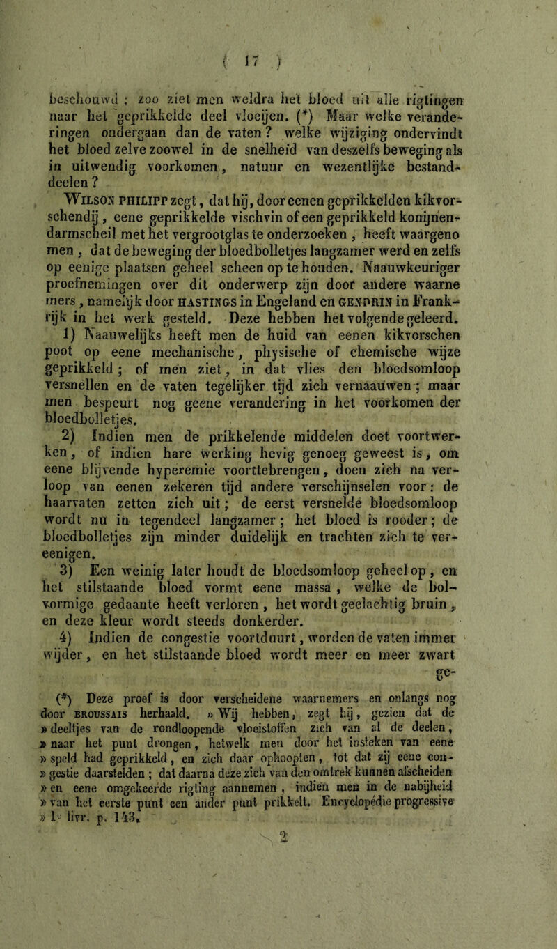 ( 1' ƒ besclioawii ; zoo ziet men weldra het bloed uit alle rigtirigen naar hel 'geprikkelde deel vloeijen. {*) Maar welke verande- ringen ondergaan dan de vaten ? welke wijziging ondervindt het bloed zelve zoowel in de snelheid van deszeifs beweging als in uitwendig voorkomen, natuur en wezentlijke bestand- deelen ? ^ WiLsojj PHILIP? zegt, dat hij, door eenen geprikkelden kikvor- schendij , eene geprikkelde vischvin of een geprikkeld konijnen^ darmscheil met het vergrootglas te onderzoeken , heeft waargeno men , dat de beweging der bloedbolletjes langzamer werd en zelfs op eenige plaatsen geheel scheen op te houden. Naauwkeuriger proefnemingen over dit onderwierp zijn door andere waarne mers , namelijk door hastings in Engeland en GENDRIN ih Frank-* rijk in het werk gesteld. Deze hebben het volgende geleerd. 1) Naaiiwelijks heeft men de huid van eenen fcikvorschen poot op eene mechanische, physische of chemische wijze geprikkeld ; of men ziet, in dat vlies den bloedsomloop versnellen en de vaten tegelijker tijd zich veraaaüwen ; maar men bespeurt nog geene verandering in het voorkomen der bloedbolletjes, 2) Indien men de prikkelende middelen doet voortwer- ken , of indien hare werking hevig genoeg geweest is, om eene blijvende hyperemie voorttebrengen, doen zich na ver- loop van eenen zekeren tijd andere verschijnselen voor : de haarvaten zetten zich uit ; de eerst versnelde bloedsomloop wordt nu in tegendeel langzamer ; het bloed is rooder ; de bloedbolletjes zijn minder duidelijk en trachten zich te ver- eenigen. 3) Een weinig later houdt de bloedsomloop geheel op, en het stilstaande bloed vormt eene massa , welke de bol- v^ormige gedaante heeft verloren , het wordt gedachtig bruin ,, en deze kleur wmrdt steeds donkerder. 4) Indien de congestie voortduurt, worden de vaten immer ‘ wijder, en het stilstaande bloed wmrdt meer en meer zw^art (*) Deze proef is door verscheidene waarnemers en onlangs nog door BROUSSAIS herhaald. » Wij hebben, zegt hij, gezien dat de » deeltjes van de rondloopende vloeistoffen zich van al de deelen, j» naar het punt drongen, hetwelk men door het insteken van eene » speld had geprikkeld, en zich daar ophooplen, tot dat zij eene con- » gestie daarstelden ; dal daarna deze zich van den omlrek kunnen afscheiden » en eene omgekeerde rigling aannemen , indien men in de nabijheid » van het eerste punt een ander punt prikkelt. Encyclopédie progressive^ » h- livr. p. 143*