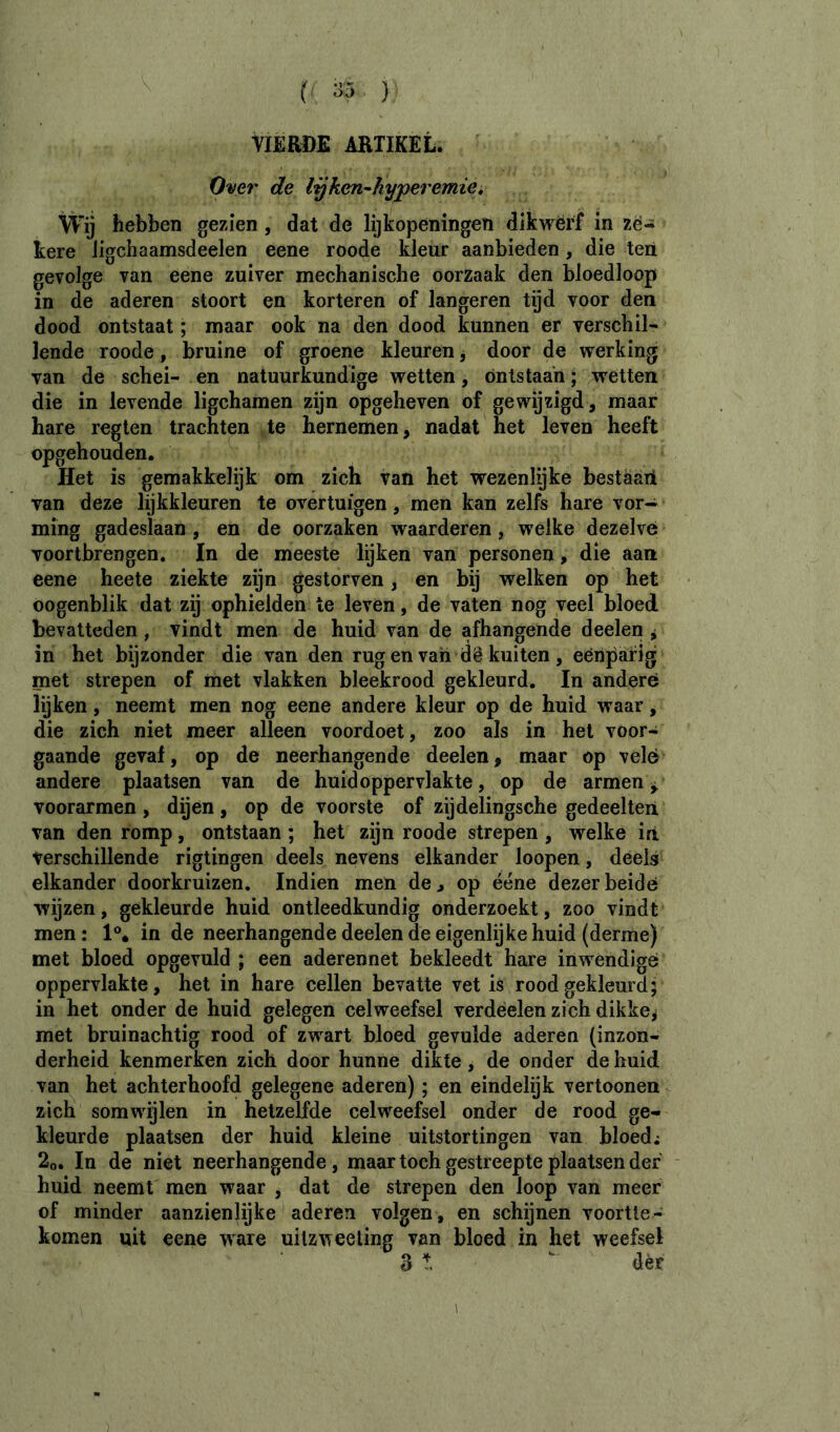 tlÈROE ARTIKEL. Over de lijken^hyperemici Wij hebben gezien, dat de lijkopeningen dikwërf in zë- kere Jigchaamsdeelen eene roode kleur aanbieden , die ten gevolge van eene zuiver mechanische oorzaak den bloedloop in de aderen stoort en korteren of langeren tijd voor den dood ontstaat ; maar ook na den dood kunnen er verschil- lende roode, bruine of groene kleuren, door de vrerking van de schei- en natuurkundige wetten, ontstaan ; wetten die in levende ligchamen zijn opgeheven of gewijzigd, maar hare regten trachten te hernemen, nadat het leven heeft opgehouden. Het is gemakkelijk om zich van het wezenlijke bestaaii van deze lijkkleuren te overtuigen, men kan zelfs hare vor- ming gadeslaan , en de oorzaken waarderen, welke dezelve voortbrengen. In de meeste lijken van personen, die aan eene heete ziekte zijn gestorven, en bij welken op het oogenblik dat zij ophielden te leven, de vaten nog veel bloed bevatteden, vindt men de huid van de afhangende deelen ^ in het bijzonder die van den rug en van dê kuiten , eenparig met strepen of met vlakken bleekrood gekleurd. In andere lijken, neemt men nog eene andere kleur op de huid waar, die zich niet meer alleen voordoet, zoo als in het voor- gaande geval, op de neerhangende deelen, maar op velé andere plaatsen van de huid oppervlakte, op de armen ^ voorarmen , dijen, op de voorste of zijdelingsche gedeelten, van den romp, ontstaan ; het zijn roode strepen , welke in Verschillende rigtingen deels nevens elkander loopen, deels elkander doorkruizen. Indien men de, op ééne dezer beide wijzen, gekleurde huid ontleedkundig onderzoekt, zoo vindt men : 1®. in de neerhangende deelen de eigenlijke huid (derme) met bloed opgevuld ; een aderennet bekleedt hare inwendige oppervlakte, het in hare cellen bevatte vet is roodgekleurd; in het onder de huid gelegen celweefsel verdéelen zich dikke, met bruinachtig rood of zwart bloed gevulde aderen (inzon- derheid kenmerken zich door hunne dikte, de onder de huid van het achterhoofd gelegene aderen) ; en eindelijk vertooneii zich somwijlen in hetzelfde celweefsel onder de rood ge- kleurde plaatsen der huid kleine uitstortingen van bloed; 2o. In de niet neerhangende , maar toch gestreepte plaatsen der huid neemt men waar , dat de strepen den loop van meer of minder aanzienlijke Uderen volgen , en schijnen voortte - komen uit eene ware uilzweeling van bloed in het weefsel 3 t  der 1