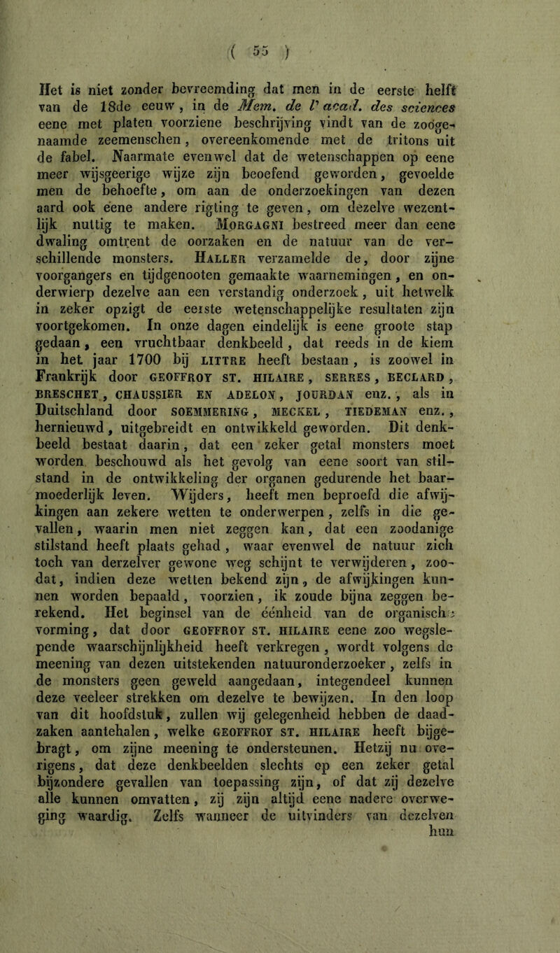 Het is niet zonder bevreemding dat men in de eerste helft van de 18de eeuw, in de Mem» de V acad» des sciences eene met platen voorziene beschrijving vindt van de zodge^ naamde zeemenschen, overeenkomende met de tritons uit de fabel. Naarmate evenwel dat de wetenschappen op eene meer wijsgeerige wijze zijn beoefend geworden, gevoelde men de behoefte, om aan de onderzoekingen van dezen aard ook eene andere rigting te geven, om dezelve wezent- lijk nuttig te maken. Morgagni bestreed meer dan eene dwaling omtrent de oorzaken en de natuur van de ver- schillende monsters. Haller verzamelde de, door zijne voorgangers en tijdgenooten gemaakte waarnemingen, en on- derwierp dezelve aan een verstandig onderzoek, uit hetwelk in zeker opzigt de eeiste wetenschappelijke resultaten zijn voortgekomen. In onze dagen eindelijk is eene groote stap gedaan, een vruchtbaar denkbeeld, dat reeds in de kiem in het jaar 1700 bij littre heeft bestaan, is zoowel in Frankrijk door Geoffroy st. hilaire , serres , beclard , BRESCHET , CHAÜSSIER EN ADELON , JOURDAN euz. , als in Duitschland door soemmering , meckel , tiedeman enz., hernieuwd, uitgebreidt en ontwikkeld geworden. Dit denk- beeld bestaat daarin, dat een zeker getal monsters moet worden beschouwd als het gevolg van eene soort van stil- stand in de ontwikkeling der organen gedurende het baar- moederlijk leven. Wijders, heeft men beproefd die afwÿ- kingen aan zekere wetten te onderwerpen , zelfs in die ge- vallen , waarin men niet zeggen kan, dat een zoodanige stilstand heeft plaats gehad , waar evenwel de natuur zich toch van derzelver gewone weg schijnt te verwijderen, zoo- dat, indien deze wetten bekend zijn, de afwijkingen kun- nen worden bepaald, voorzien, ik zoude bijna zeggen be- rekend. Het beginsel van de éénheid van de organische vorming, dat door Geoffroy st. hilaire eene zoo wegsle- pende waarschijnlijkheid heeft verkregen , wordt volgens de meening van dezen uitstekenden natuuronderzoeker, zelfs in de monsters geen geweld aangedaan, integendeel kunnen deze veeleer strekken om dezelve te bewijzen. In den loop van dit hoofdstuk, zullen wij gelegenheid hebben de daad- zaken aantehalen, welke Geoffroy st. hilaire heeft bijge- bragt, om zijne meening te ondersteunen. Hetzij nu ove- rigens , dat deze denkbeelden slechts op een zeker getal bijzondere gevallen van toepassing zÿn, of dat zij dezelve alle kunnen omvatten, zij zijn altijd eene nadere overwe- ging waardig. Zelfs waanneer de uitvinders van dczelven hun