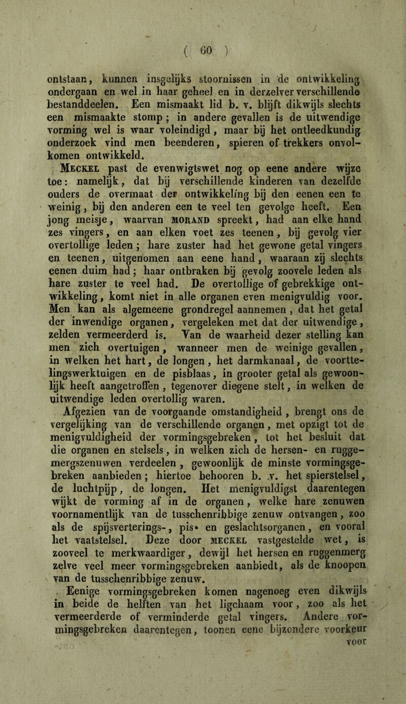 ontstaan, kunnen insgelijks stoornissen in de ontwikkeling ondergaan en wel in haar geheel en in derzelver verschillend© bestanddeelen. Een mismaakt lid h. v. blijft dikwijls slechts een mismaakte stomp ; in andere gevallen is de uitwendige vorming wel is waar voleindigd, maar bij het ontleedkundig onderzoek vind men beenderen, spieren of trekkers onvol- komen ontwikkeld* Meckel past de evenwdgtswet nog op eene andere wijze toe : namelijk, dat bij verschillende kinderen van dezelfde ouders de overmaat der ontwikkeling bij den eenen een te weinig, bij den anderen een te veel ten gevolge heeft. Een jong meisje, waarvan morand spreekt, had aan elke hand zes vingers, en aan eiken voet zes teenen, bij gevolg vier overtollige leden ; hare zuster had het gewone getal vingers en teenen, uitgenomen aan eene hand, waaraan zij slechts eenen duim had; haar ontbraken bij gevolg zoovele leden als hare zuster te veel had. De overtollige of gebrekkige ont- wikkeling , komt niet in alle organen even menigvuldig voor. Men kan als algemeene grondregel aannemen , dat het getal der inwendige organen, vergeleken met dat der uitwendige , zelden vermeerderd is. Tan de waarheid dezer stelling kan men zich overtuigen, wanneer men de weinige gevallen, in welken het hart, de longen, het darmkanaal, de voortte- lingswerktuigen en de pisblaas, in grooter getal als gewoon- bjk heeft aangetroffen, tegenover diegene stelt, in welken de uitwendige leden overtollig waren. Afgezien van de voorgaande omstandigheid , brengt ons de vergelijking van de verschillende organen, met opzigt tot de menigvuldigheid der vormingsgebreken, tot het besluit dat die organen ên stelsels, in welken zich de hersen- en rugge- mergszenuwen verdeelen , gewoonlijk dé minste vormingsge- breken aanbieden ; hiertoe behooren b. t. het spierstelsel, de luchtpijp, de longen. Het menigvuldigst daarentegen wijkt de vorming af in de organen, welke hare zenuwen voornamentlijk van de tusschenribbige zenuw ontvangen, zoo als de spijsverterings-, pis» en geslachtsorganen, en vooral het vaatstelsel. Deze door meckel vastgestelde wet, is zooveel te merkwaardiger, dewijl het hersen en ruggenmerg zelve veel meer vormingsgebreken aanbiedt, als de knoopen van de tusschenribbige zenuw. Eenige vormingsgebreken komen nagenoeg even dikwijls in beide de helften van het ligchaam voor, zoo als het vermeerderde of verminderde getal vingers. Andere vor- mingsgebreken daarentegen, toonen eene bijzondere voorkeur voor