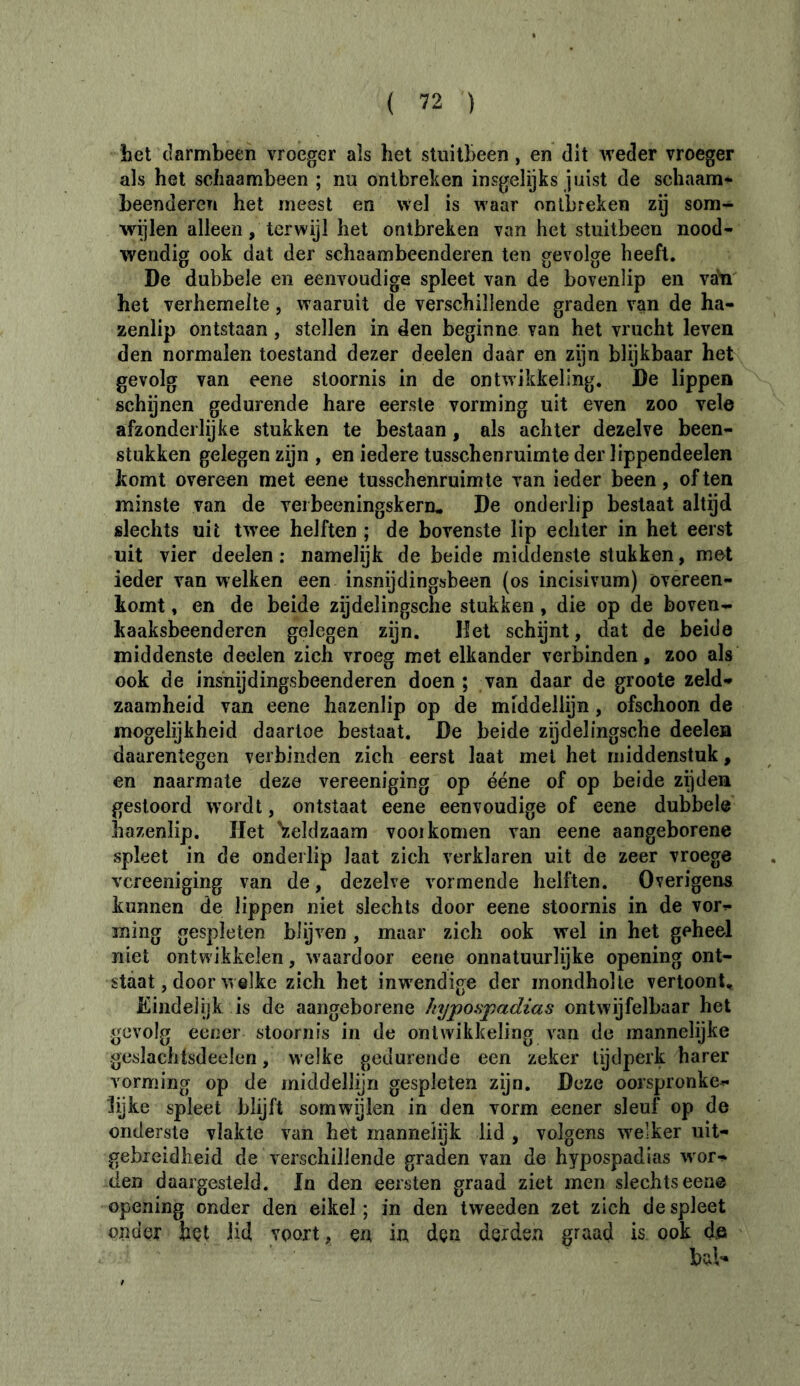 bet darmbeen vroeger als het stuitbeen, en dit weder vroeger als het sciiaambeen ; nu ontbreken insgelijks juist de schaam- beenderen het meest en wel is waar ontbreken zij som- wijlen alleen, terwijl het ontbreken van het stuitbeen nood- wendig ook dat der schaambeenderen ten gevolge heeft. De dubbele en eenvoudige spleet van de bovenlip en va'n het verhemelte, waaruit de verschillende graden van de ha- zenlip ontstaan, stellen in den beginne van het vrucht leven den normalen toestand dezer deelen daar en zijn blijkbaar het gevolg van eene stoornis in de ontwikkeling. De lippen schijnen gedurende hare eerste vorming uit even zoo vele afzonderlijke stukken te bestaan, als achter dezelve been- stukken gelegen zijn , en iedere tusschenruimte der lippendeelen komt overeen met eene tusschenruimte van ieder been, of ten minste van de veibeeningskern. De onderlip bestaat altijd slechts uit twee helften ; de bovenste lip echter in het eerst uit vier deelen: namelijk de beide middenste stukken, met ieder van welken een insnijdingsbeen (os incisivum) overeen- komt , en de beide zijdelingsche stukken, die op de boven- kaaksbeenderen gelegen zijn. Het schijnt, dat de beide middenste deelen zich vroeg met elkander verbinden, zoo als ook de insnijdingsbeenderen doen ; van daar de groote zeld- zaamheid van eene hazenlip op de middellijn, ofschoon de mogelijkheid daartoe bestaat. De beide zijdelingsche deelen daarentegen verbinden zich eerst laat met het middenstuk, en naarmate deze vereeniging op ééne of op beide zijden gestoord wordt, ontstaat eene eenvoudige of eene dubbele hazenlip. Het V.eldzaam vooi komen van eene aangeborene spleet in de onderlip laat zich verklaren uit de zeer vroege vereeniging van de, dezelve vormende helften. Overigens kunnen de lippen niet slechts door eene stoornis in de vor- ming gespleten blijven, maar zich ook wel in het geheel niet ontwikkelen , waardoor eene onnatuurlijke opening ont- staat, door welke zich het inw^endige der mondholte vertoont. Eindelijk is de aangeborene hypospadias ontwijfelbaar het gevolg eener stoornis in de ontwikkeling van de mannelijke gcslachtsdeelen, welke gedurende een zeker tijdperk harer vorming op de middellijn gespleten zijn. Deze oorspronke- lijke spleet blijft somwijlen in den vorm eener sleuf op de onderste vlakte van het mannelijk lid , volgens welker uit- gebreidheid de verschillende graden van de hypospadias w'or- den daargesteld. In den eersten graad ziet men slechts een© opening onder den eikel; in den tweeden zet zich despleet onder hçt üd voort, en in dçn derden graad is ook de bal-