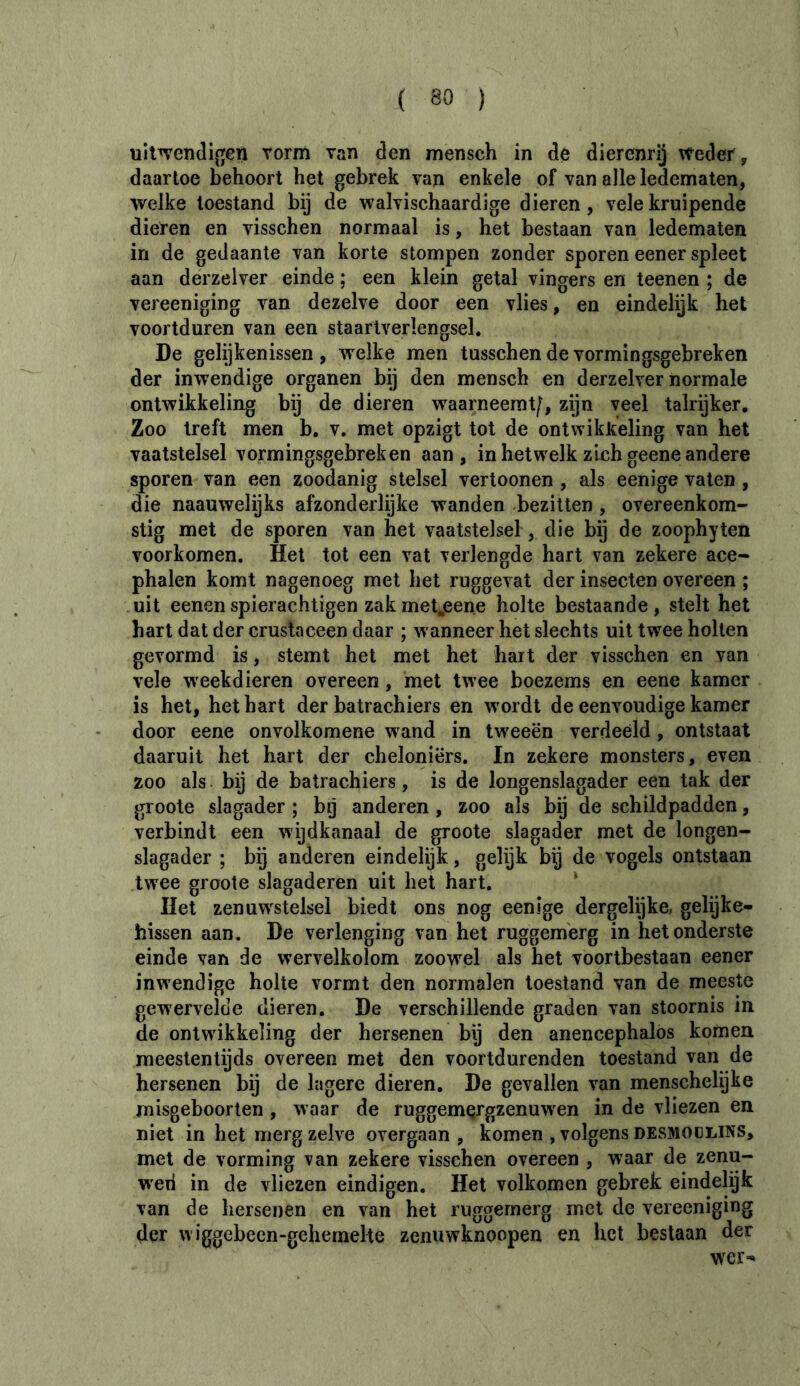 uit^endij^en vorm van den mensch in de dierenrij vteder, daartoe behoort het gebrek van enkele of van alle ledematen, welke toestand bij de walvischaardige dieren, vele kruipende dieren en visschen normaal is, het bestaan van ledematen in de gedaante van korte stompen zonder sporen eener spleet aan derzelver einde ; een klein getal vingers en teenen ; de vereeniging van dezelve door een vlies, en eindelijk het voortduren van een staarlverlengsel. De gelijkenissen, welke men tusschendevormingsgebreken der inwendige organen bij den mensch en derzelver normale ontwikkeling bij de dieren waarneemt/, zijn veel talrijker. Zoo treft men b, v. met opzigt tot de ontwikkeling van het vaatstelsel vormingsgebreken aan, in hetwelk zich geene andere sporen van een zoodanig stelsel vertoonen , als eenige vaten , die naauwelijks afzonderlijke wanden bezitten , overeenkom- stig met de sporen van het vaatstelsel, die bij de zoophyten voorkomen. Het tot een vat verlengde hart van zekere ace- phalen komt nagenoeg met het ruggevat der insecten overeen ; uit eenenspierachtigen zakmetjeene holte bestaande, stelt het hart dat der crustaceen daar ; wanneer het slechts uit twee holten gevormd is, stemt het met het hart der visschen en van vele weekdieren overeen, met twee boezems en eene kamer is het, het hart der batrachiers en wordt de eenvoudige kamer door eene onvolkomene wand in tweeën verdeeld, ontstaat daaruit het hart der cheloniërs. In zekere monsters, even zoo als bij de batrachiers, is de longenslagader een tak der groote slagader ; bij anderen , zoo als bij de schildpadden, verbindt een wijdkanaal de groote slagader met de longen- slagader ; bij anderen eindelijk, gelijk bij de vogels ontstaan twee groote slagaderen uit het hart. * Het zenuwstelsel biedt ons nog eenige dergelijke, gelijke- hissen aan. De verlenging van het ruggem'erg in het onderste einde van de wervelkolom zoowel als het voortbestaan eener inwendige holte vormt den normalen toestand van de meeste gewervelde dieren. De verschillende graden van stoornis in de ontwikkeling der hersenen bij den anencephalos komen meestentijds overeen met den voortdurenden toestand van de hersenen bij de lagere dieren. De gevallen van menschelijke misgeboorten , waar de ruggemçrgzenuwen in de vliezen en niet in het merg zelve overgaan , komen , volgens desmoülins, met de vorming van zekere visschen overeen , waar de zenu- wed in de vliezen eindigen. Het volkomen gebrek eindelijk van de hersenen en van het ruggemerg met de vereeniging der wiggebecn“gehemelte zenuwknoopen en het beslaan der wer-