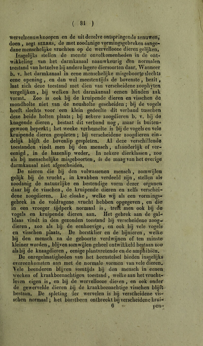 ^verveîzeniiwknoopen en de uit dezelve ontspringende zenuWeilj doen , zegt serres, de met zoodanige vormingsgebreken aange- dane menschelijke vruchten op de wervellooze dieren gelijken* Insgelijks stellen de meeste onvolkomenheden in de ont- wikkeling van het darmkanaal naauwkeurig den normalen toestand van hetzelve bij andere lagere diersoorten daar. Wanneer b. V. het darmkanaal in eene menschelijke misgeboorte slechts eene opening, en dan wel meestentijds de bovenste, bezit ^ laat zich deze toestand met dien van verscheidene zoophyteii vergelijken, bij welken het darmkanaal eenen blinden zak vormt. Zoo is ook bij de kruipende dieren en visschen dé mondholte niet van de neusholte gescheiden ; bij de vogels heeft slechts voor een klein gedeelte dit verband tusschen deze beide holten plaats ; bij zekere zoogdieren b. v. bÿ de knagende dieren, bestaat dit verband nog , maar is buiten- gewoon beperkt ; het weeke verhemelte is bij de vogels en vele kruipende dieren gespleten ; bij verscheidene zoogdieren ein- delijk blijft de bovenlip gespleten. Al deze verschillende toestanden vindt men bÿ den rnensch, afzonderlijk of ver- eenigd, in de hazenlip wieder. In zekere dierklassen , zoo als bij menschelijke misgeboorten, is de maag van het overige darmkanaal niet afgescheiden. De nieren die bij den volwassenen rnensch, somwijlen gelijk bij de vrucht, in kwabben verdeeld zgn, stellen als zoodanig de natuurlijke en bestendige vorm dezer organen daar bij de visschen, de kruipende dieren en zelfs verschei- dene zoogdieren. De cloake, welke wij als een vormings- gebrek in de voldragene vrucht hebben opgegeven, en die’ in een vroeger tijdperk normaal is, treft men ook bij de vogels en kruipende dieren aan. Het gebrek aan de gal- blaas vindt in den gezonden toestand bij verscheidene zoog- dieren , zoo als bij de eenhoevige, en ook bij vele vogels en visschen plaats. De borstklier en de bijnieren, welke bij den rnensch na de geboorte verdwijnen of ten minste kleiner worden, blijven somwÿlen geheel ontwikkeld bestaan zoe als bij de knaagdieren, eenigeplantvretende en de amphibiën. De onregelmatigheden van het beenstelsel bieden insgelijks overeenkomsten aan met de normale vormen van vele dieren* Yele beenderen blijven somtijds bij den rnensch in eenen. wecken of kraakbeenachtigen toestand , welke aan het vrucht- - leven eigen is, en bij de wervellooze dienen, en ook onder de gewervelde dieren bij de kraakbeenachtige visschen blijft beslaan. De spleting der wervelen is bij verscheidene vis- schen normaal; het borstbeen ontbreekt bij verscheidene krui- 6 pcii