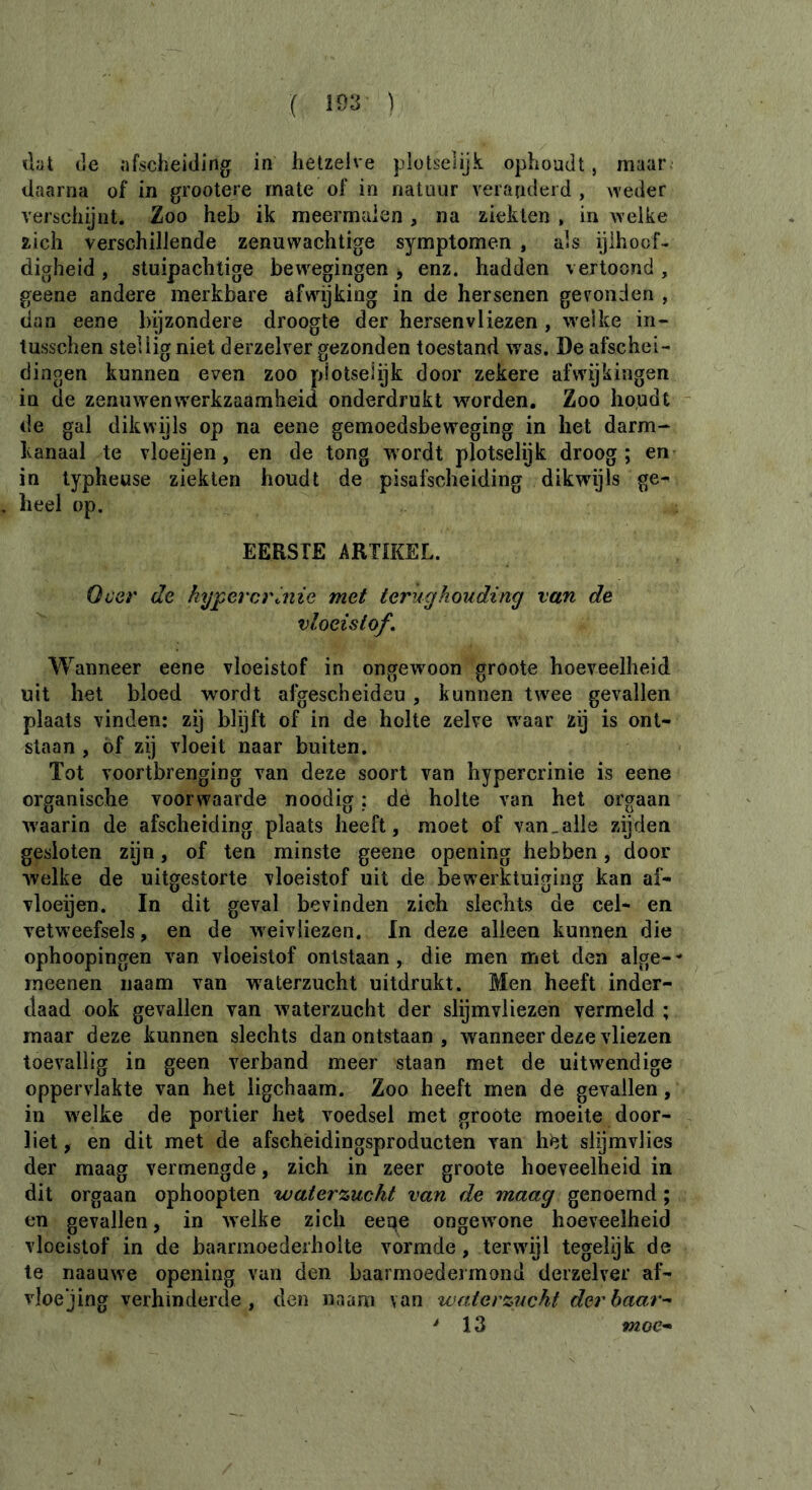 ihx (le afscheiding in hetzelve plotselijk ophoudt, maar daarna of in grootere mate of in natuur veranderd , weder verschijnt. Zoo heb ik meermalen , na ziekten , in welke zich verschillende zenuwachtige symptomen , als ijlhoof- digheid , stuipachtige bew^egingen, enz. hadden vertoond , geene andere merkbare afwdjking in de hersenen gevonden , dan eene bijzondere droogte der hersenvliezen, welke in- tusschen stellig niet derzelver gezonden toestand was. De afschei- dingen kunnen even zoo plotselijk door zekere afwijkingen in de zenuwenwerkzaamheici onderdrukt worden. Zoo houdt de gal dikwijls op na eene gemoedsbeweging in het darm- kanaal te vloeijen, en de tong wordt plotselijk droog; en in typheuse ziekten houdt de pisal^cheiding dikwijls ge^ heel op. EERSTE ARTIKEL. Over de hypercrinie met terughouding van de vloeistof. Wanneer eene vloeistof in ongewoon groote hoeveelheid uit het bloed wordt afgescheideu , kunnen twee gevallen plaats vinden: zij blijft of in de holte zelve waar zij is ont- staan , óf zÿ vloeit naar buiten. Tot voortbrenging van deze soort van hypercrinie is eene organische voorwaarde noodig : dé holte van het orgaan waarin de afscheiding plaats heeft, moet of van.alle zijden gesloten zijn, of ten minste geene opening hebben, door welke de uitgestorte vloeistof uit de bew'erktuiging kan af- vloeijen. In dit geval bevinden zich slechts de cel- en vetweefsels, en de w eivliezen. In deze alleen kunnen die ophoopingen van vloeistof ontstaan, die men met den alge- rneenen iiaam van waterzucht uitdrukt. Men heeft inder- daad ook gevallen van waterzucht der slijmvliezen vermeld ; maar deze kunnen slechts dan ontstaan , waanneer deze vliezen toevallig in geen verband meer staan met de uitwendige oppervlakte van het ligchaam. Zoo heeft men de gevallen, in welke de portier het voedsel met groote moeite door- liet , en dit met de afschèidingsproducten van h^t slijmvlies der maag vermengde, zich in zeer groote hoeveelheid in dit orgaan ophoopten waterzucht van de maag genoemd ; en gevallen, in welke zich eeqe ongewone hoeveelheid vloeistof in de baarmoederholte vormde, terwdjl tegelijk de te naauwe opening van den baarmoedermond derzelver af- vloejing verhinderde, den naam van waterzucht der haar ^ ' 13 «woe-