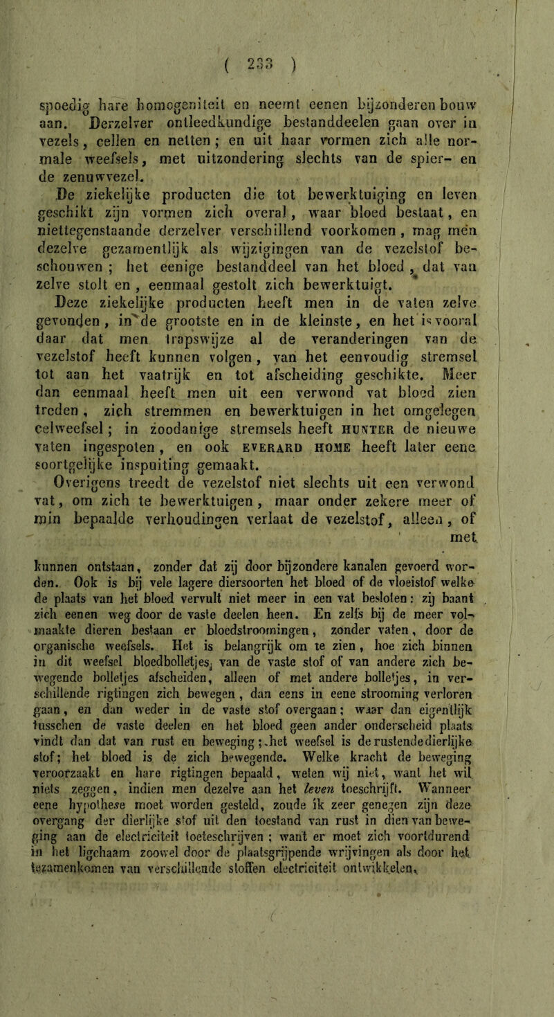 spoedig hare homogenileit en neemt eenen bijzonderen bouw aan. Derzelver ontleedkundige beslanddeelen gaan over in vezels, cellen en netten ; en uit haar \mrmen zich alle nor- male weefsels, met uitzondering slechts van de spier- en de zenuwvezel. De ziekelijke producten die tot bewerktuiging en leven geschikt zijn vormen zich overal, w^aar bloed bestaat, en niettegenstaande derzelver verschillend voorkomen, mag rnén dezelve gezarnentlijk als wijzigingen van de vezelstof be- schouwen ; het eenige bestanddeel van het bloed , dat van zelve stolt en , eenmaal gestolt zich bewerktuigt. Deze ziekelijke producten heeft men in de vaten zelve gevonden, in^de grootste en in de kleinste, en het i^;vooral daar dat men trapswijze al de veranderingen van de vezelstof heeft kunnen volgen, van het eenvoudig stremsel tot aan het vaatrijk en tot afscheiding geschikte. Meer dan eenmaal heeft men uit een verwond vat bloed zien treden , zich stremmen en bew'erktuigen in het omgelegen celweefsel ; in zoodanige stremsels heeft hünter de nieuw^e vaten ingespoten, en ook everard home heeft later eene soortgelijke inspuiting gemaakt. Overigens treedt de vezelstof niet slechts uit een verwond vat, om zich te bew^erktuigen , maar onder zekere meer of min bepaalde verhoudingen verlaat de vezelstof, alleen, of met kunnen ontstaan, zonder dat zij door bijzondere kanalen gevoerd wor- den. Ook is bij vele lagere diersoorten het bloed of de vloeistof welke de plaats van het bloed vervult niet raeer in een vat besloten : zij baant zich eenen weg door de vaste deelen heen. En zelfs bij de meer vol- . maakte dieren bestaan er bloedslroorningen, zonder vaten, door de organische weefsels. Het is belangrijk om te zien , hoe zich binnen in dit weefsel bloedbolletjesj van de vaste stof of van andere zich be- w'egende bolletjes afscheiden, alleen of met andere bolletjes, in ver- schillende rigtingen zich hew'egen, dan eens in eene strooming verloren gaan, en dan weder in de vaste stof overgaan ; waar dan eigenllijk tiisschen de vaste deelen en het bloed geen ander onderscheid plaats vindt dan dat van rust en beweging het weefsel is de rustende dierlijke stof ; het bloed is de zich bewegende. Welke kracht de beweging veroorzaakt en hare rigtingen bepaald, weten Avij niet, w’-anl het wit niets zeggen, indien men dezelve aan het leven toeschrijft. Wanneer eene hypothese moet ivorden gesteld, zoude ik zeer genegen zijn dezo overgang der dierlijke stof uil den toestand van rust in dien \an bewe- ging aan de electriciteit loeteschrijven ; want er moet zich voortdurend in het ligchaam zoowel door de plaatsgrijpende wrijvingen als door het tç^araenkoîïien van verschillcade sloffen eiectriciteit onlwikkclea^