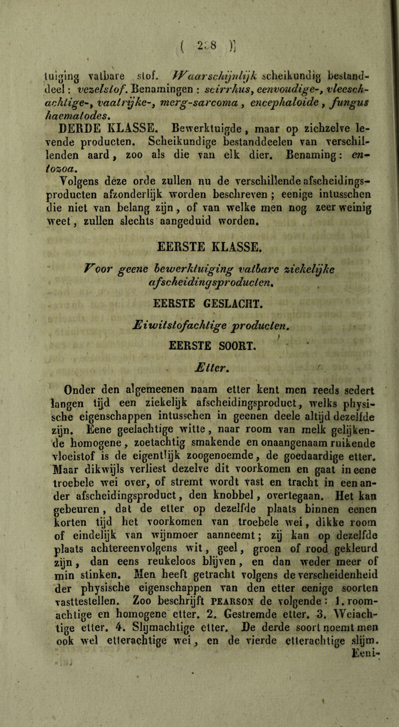 tuiglng vatbare slof. Waarschijnlijk scheikundig bestand- deel : vezelstof. Benamingen : seirrhus^ eenvoudige^, vleesch- arjiiige^y vaahdjkc-, merg-sarcoma , ericephaloide , fungus haematodes, DERDE KLASSE. Bewerktuigde, maar op zichzelve le- vende producten. Scheikundige bestanddeelen van verschil- lenden aard, zoo als die van elk dier. Benaming : e?2- tozoa. Volgens deze orde zullen nu de verschillende afscheidings- producten ai^zonderlijk worden beschreven ; eenige inlusschen die niet van belang zijn, of van welke men nog zeer weinig weet, zullen slechts aangeduid worden. EERSTE KLASSE. oor geene bewerktuiging vatbare ziekelijke afscheiding sproducten^ EERSTE GESLACHT. Eiwitstof achtige producten, EERSTE SOORT. ^ Etter, Onder den algemeenen naam etter kent men reeds sedert langen lijd een ziekelijk afscheidingsproduct, 'welks physi- sche eigenschappen intusschen in geenen deele altijd dezelfde zijn. Eene geelachtige witte, naar room van melk gelijken- de homogene , zoetachtig smakende en onaangenaam ruikende vloeistof is de eigentlijk zoogenoemde, de goedaardige etter. Maar dikwijls verliest dezelve dit voorkomen en gaat in eene troebele wei over, of stremt wordt vast en tracht in een an- der afscheidingsproduct, den knobbel, overtegaan. Het kan gebeuren, dat de etter op dezelfde plaats binnen eencn korten tijd het voorkomen van troebele wei, dikke room of eindelijk van wijnmeer aanneemt ; zij kan op dezelfde plaats achtereenvolgens wit, geel, groen of rood gekleurd zijn, dan eens reukeloos blijven, en dan weder meer of min stinken. Men heeft getracht volgens de verscheidenheid der physische eigenschappen van den etter eenige soorten vasttestellen. Zoo beschrijft pearson de volgende : J. room- achtige en homogene etter. 2. Gestremde etter. 3. Weiach- lige etter, 4. Slijmachtige etter, De derde soort noemt men ook wel elterachtige wei, en de vierde etterachtige slijm. Eeni-:
