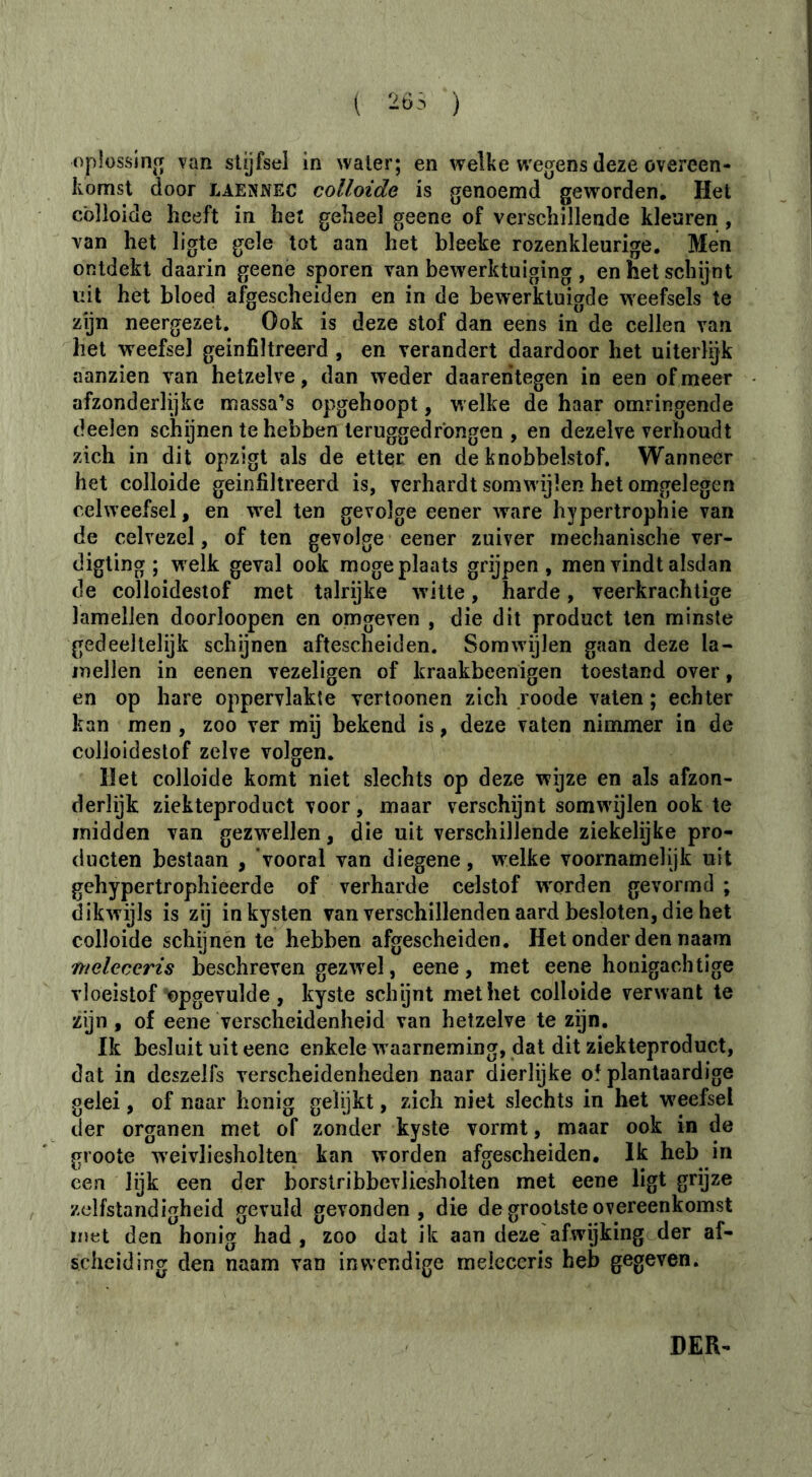 1 -t):’ ) opiossinjT van stijfsel in water; en welke wegens deze overeen- komst door LAENNEC colloide is genoemd geworden. Het cblloide heeft in het geheel geene of verschillende kleuren , van het ligte gele tot aan het bleeke rozenkleurige. Men ontdekt daarin geenè sporen van bewerktuiging , en het schijnt uit het bloed afgescheiden en in de bewerktuigde weefsels te zijn neergezet. Ook is deze stof dan eens in de cellen van het weefsel geïnfiltreerd , en verandert daardoor het uiterlijk aanzien van hetzelve, dan weder daarentegen in een of meer afzonderlijke massa’s opgehoopt, welke de haar omringende deelen schijnen te hebben teruggedrbngen , en dezelve verhoudt zich in dit opzigt als de etter en de knobbelstof. Wanneer het colloide geïnfiltreerd is, verhardt somw ijlen het omgelegen celweefsel, en wel ten gevolge eener ware hypertrophie van de celvezel, of ten gevolge eener zuiver mechanische ver- digting ; welk geval ook moge plaats grijpen, men vindt alsdan de colloidestof met talrijke w'itte, harde, veerkrachtige lamellen doorloopen en omgeven , die dit product ten minste gedeeltelijk schijnen aftescheiden. Somwijlen gaan deze la- mellen in eenen vezeligen of kraakbeenigen toestand over, en op hare oppervlakte vertoonen zich roode vaten ; echter kan men , zoo ver mij bekend is, deze vaten nimmer in de colloidestof zelve volgen. Het colloide komt niet slechts op deze wijze en als afzon- derlijk ziekteproduct voor, maar verschijnt somwdjlen ook te midden van gezw^ellen, die uit verschillende ziekelijke pro- ducten bestaan , ‘vooral van diegene, welke voornamelijk uit gehypertrophieerde of verharde celstof worden gevormd ; dikwijls is zij inkysten van verschillenden aard besloten, die het colloide schijnen te hebben afgescheiden. Het onder den naam nieleceris beschreven gezwel, eene, met eene honigachtige vloeistof bpgevulde , kyste schÿnt met het colloide verwant te zijn, of eene verscheidenheid van hetzelve te zijn. Ik besluit uit eene enkele w aarneming, dat dit ziekteproduct, dat in dcszelfs verscheidenheden naar dierlijke ol plantaardige gelei, of naar honig gelijkt, zich niet slechts in het w'eefsel der organen met of zonder kyste vormt, maar ook in de groote weivliesholten kan worden afgescheiden. Ik heb in een lijk een der borstribbevliesholten met eene ligt grijze zelfstandigheid gevuld gevonden, die de grootste overeenkomst lïïet den honig had , zoo dat ik aan deze afwgking der af- scheiding den naam van inwendige meleceris heb gegeven. DER-